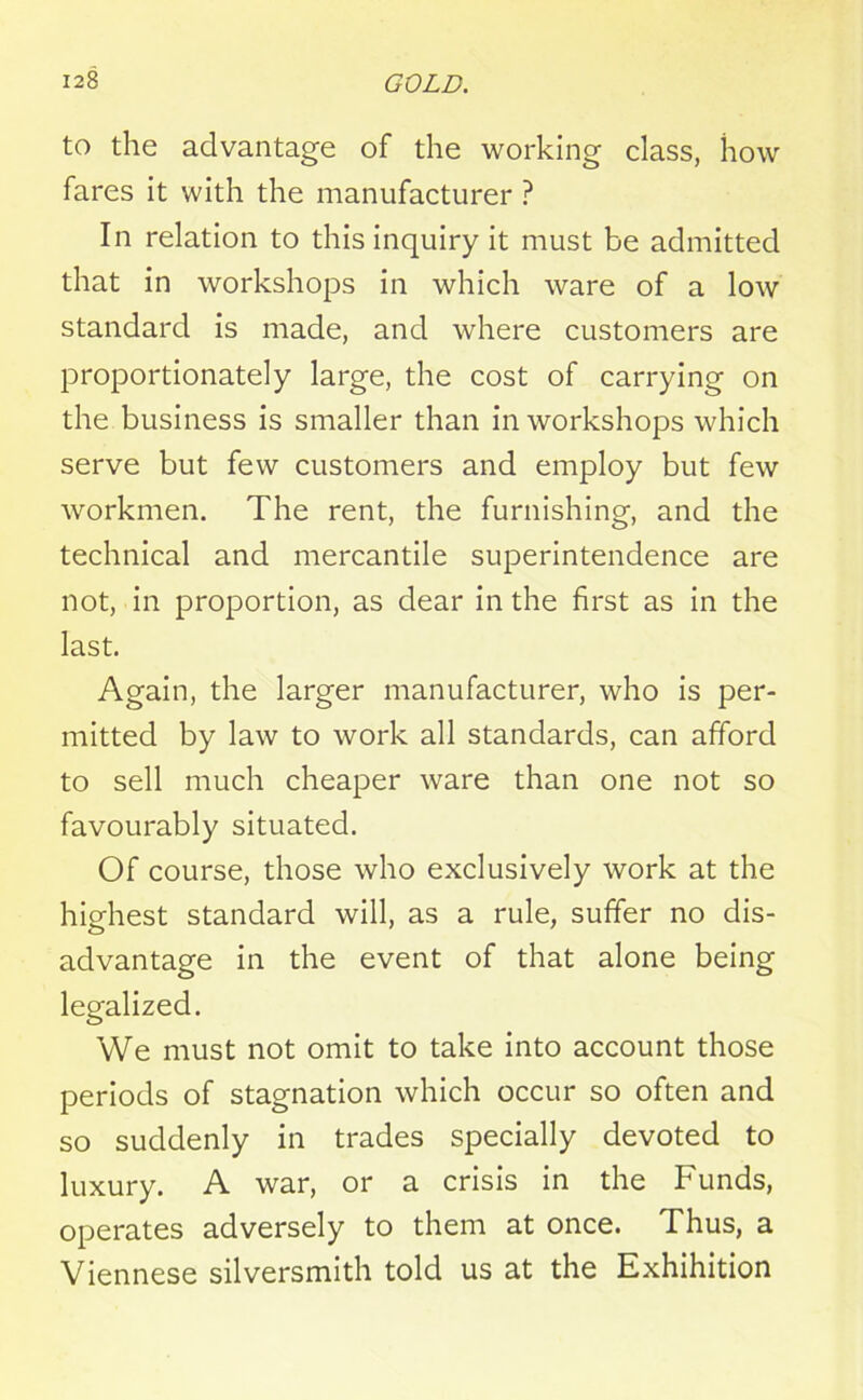 to the advantage of the working class, how fares it with the manufacturer ? In relation to this inquiry it must be admitted that in workshops in which ware of a low standard is made, and where customers are proportionately large, the cost of carrying on the business is smaller than in workshops which serve but few customers and employ but few workmen. The rent, the furnishing, and the technical and mercantile superintendence are not, in proportion, as dear in the first as in the last. Again, the larger manufacturer, who is per- mitted by law to work all standards, can afford to sell much cheaper ware than one not so favourably situated. Of course, those who exclusively work at the highest standard will, as a rule, suffer no dis- advantage in the event of that alone being legalized. We must not omit to take into account those periods of stagnation which occur so often and so suddenly in trades specially devoted to luxury. A war, or a crisis in the Funds, operates adversely to them at once. Thus, a Viennese silversmith told us at the Exhibition