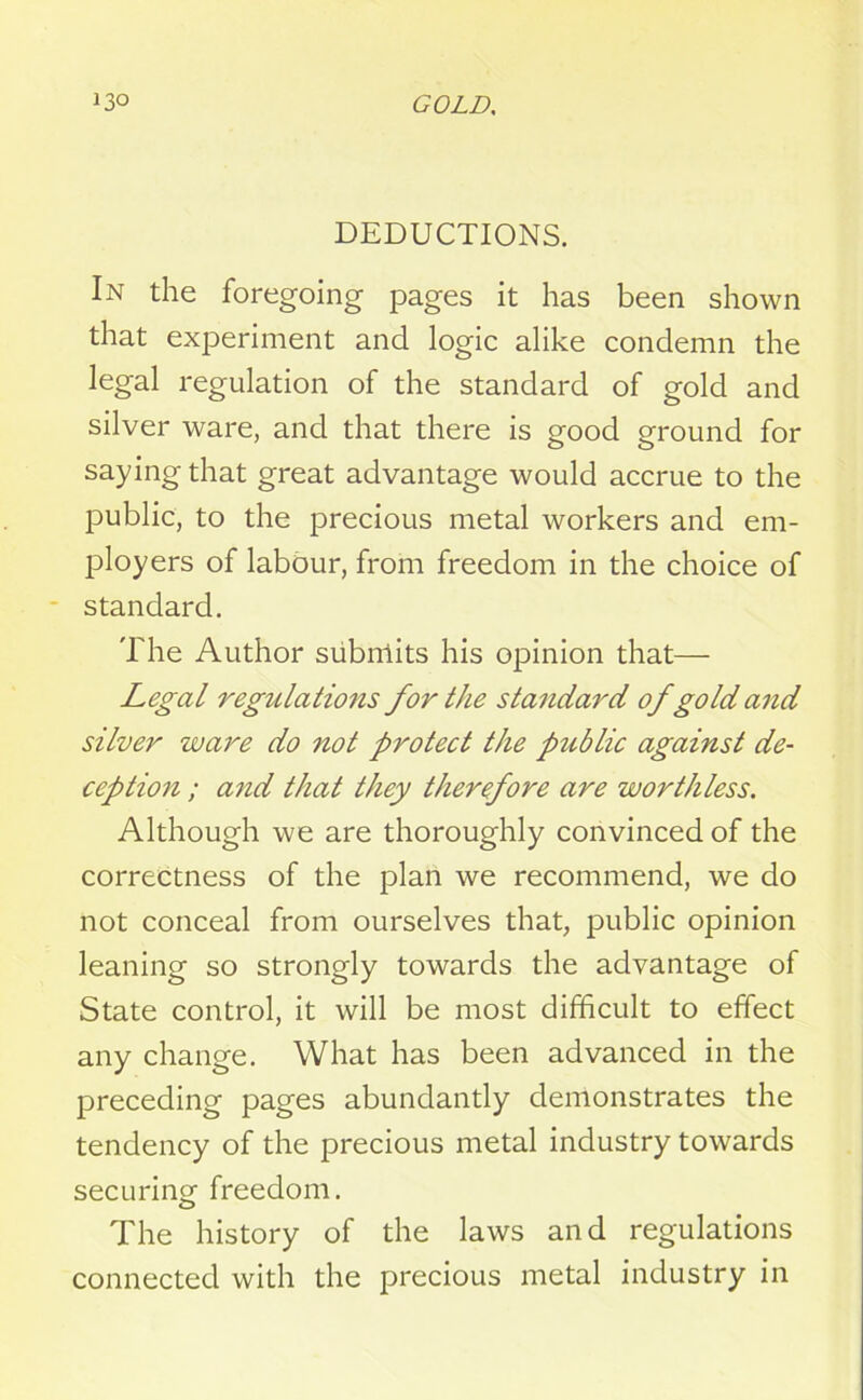 DEDUCTIONS. In the foregoing pages it has been shown that experiment and logic alike condemn the legal regulation of the standard of gold and silver ware, and that there is good ground for saying that great advantage would accrue to the public, to the precious metal workers and em- ployers of labour, from freedom in the choice of standard. The Author subnlits his opinion that— Legal regulations for the standard of gold and silver ware do not protect the public against de- ception ; and that they therefore are worthless. Although we are thoroughly convinced of the correctness of the plan we recommend, we do not conceal from ourselves that, public opinion leaning so strongly towards the advantage of State control, it will be most difficult to effect any change. What has been advanced in the preceding pages abundantly demonstrates the tendency of the precious metal industry towards securincr freedom. o The history of the laws and regulations connected with the precious metal industry in