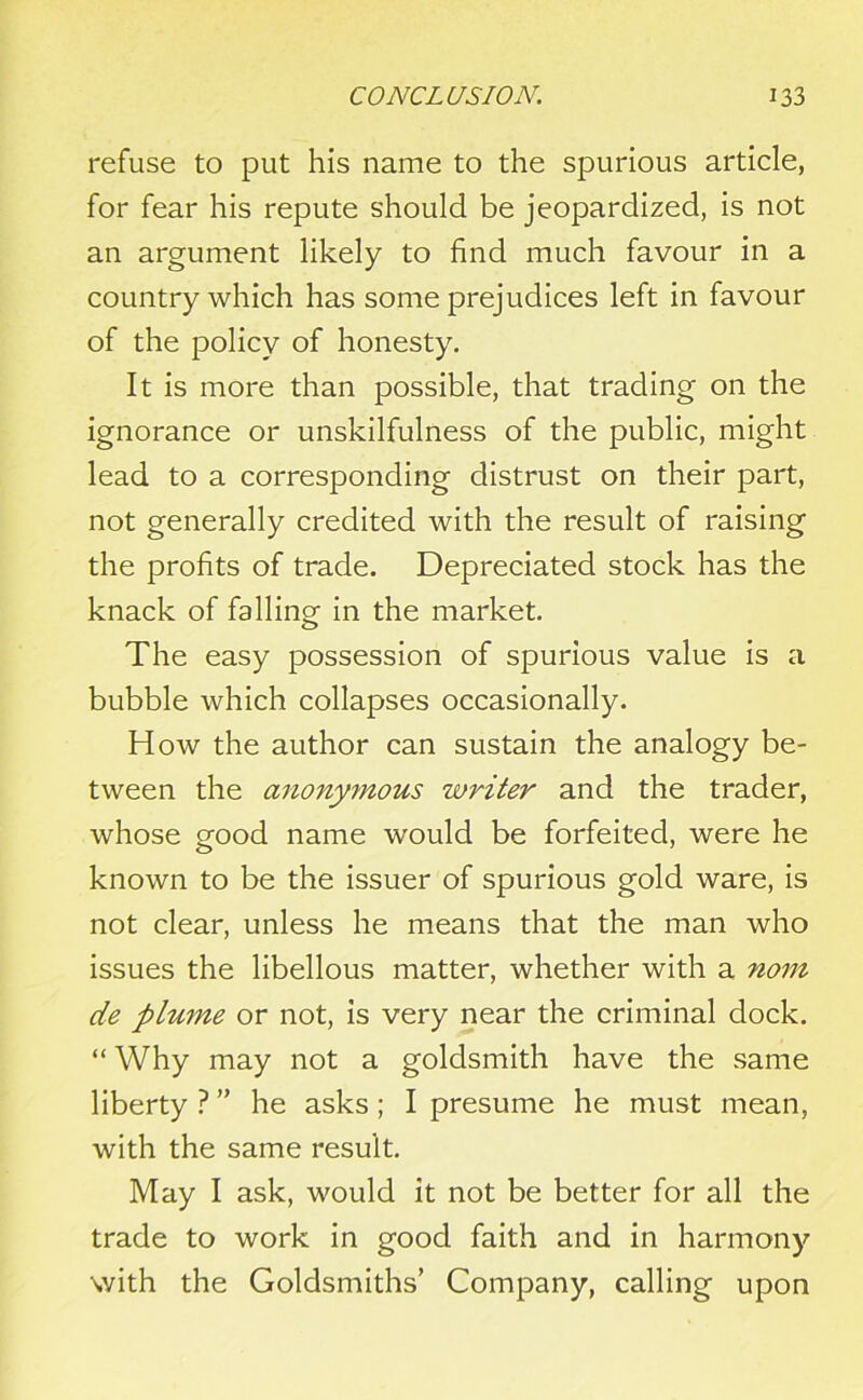 refuse to put his name to the spurious article, for fear his repute should be jeopardized, is not an argument likely to find much favour in a country which has some prejudices left in favour of the policy of honesty. It is more than possible, that trading on the ignorance or unskilfulness of the public, might lead to a corresponding distrust on their part, not generally credited with the result of raising the profits of trade. Depreciated stock has the knack of falling in the market. The easy possession of spurious value is a bubble which collapses occasionally. How the author can sustain the analogy be- tween the anonymous writer and the trader, whose good name would be forfeited, were he known to be the issuer of spurious gold ware, is not clear, unless he means that the man who issues the libellous matter, whether with a nom de plume or not, is very near the criminal dock. “ Why may not a goldsmith have the same liberty ? ” he asks ; I presume he must mean, with the same result. May I ask, would it not be better for all the trade to work in good faith and in harmony with the Goldsmiths’ Company, calling upon