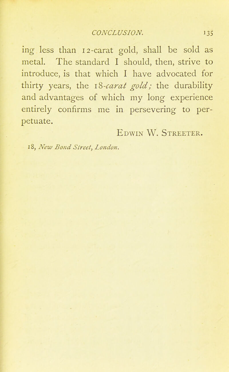 ing less than 12-carat gold, shall be sold as metal. The standard I should, then, strive to introduce, is that which I have advocated for thirty years, the iZ-carat gold; the durability and advantages of which my long experience entirely confirms me in persevering to per- petuate. Edwin W. Streeter. 18, New Bond Street, London.