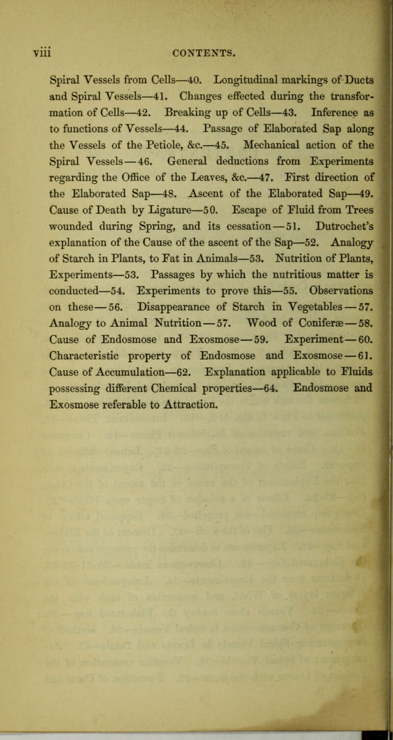 Spiral Vessels from Cells—40. Longitudinal markings of Ducts and Spiral Vessels—41. Changes effected during the transfor- mation of Cells—42. Breaking up of Cells—43. Inference as to functions of Vessels—44. Passage of Elaborated Sap along the Vessels of the Petiole, &c.—45. Mechanical action of the Spiral Vessels — 46. General deductions from Experiments regarding the Office of the Leaves, &c.—47. Eirst direction of the Elaborated Sap—48. Ascent of the Elaborated Sap—49. Cause of Death by Ligature—50. Escape of Fluid from Trees wounded during Spring, and its cessation — 51. Dutrochet’s explanation of the Cause of the ascent of the Sap—52. Analogy of Starch in Plants, to Fat in Animals—53. Nutrition of Plants, Experiments—53. Passages by which the nutritious matter is conducted—54. Experiments to prove this—55. Observations on these—56. Disappearance of Starch in Vegetables — 57. Analogy to Animal Nutrition—57. Wood of Coniferae—58. Cause of Endosmose and Exosmose—59. Experiment—60. Characteristic property of Endosmose and Exosmose—61. Cause of Accumulation—62. Explanation applicable to Fluids possessing different Chemical properties—64. Endosmose and Exosmose referable to Attraction.