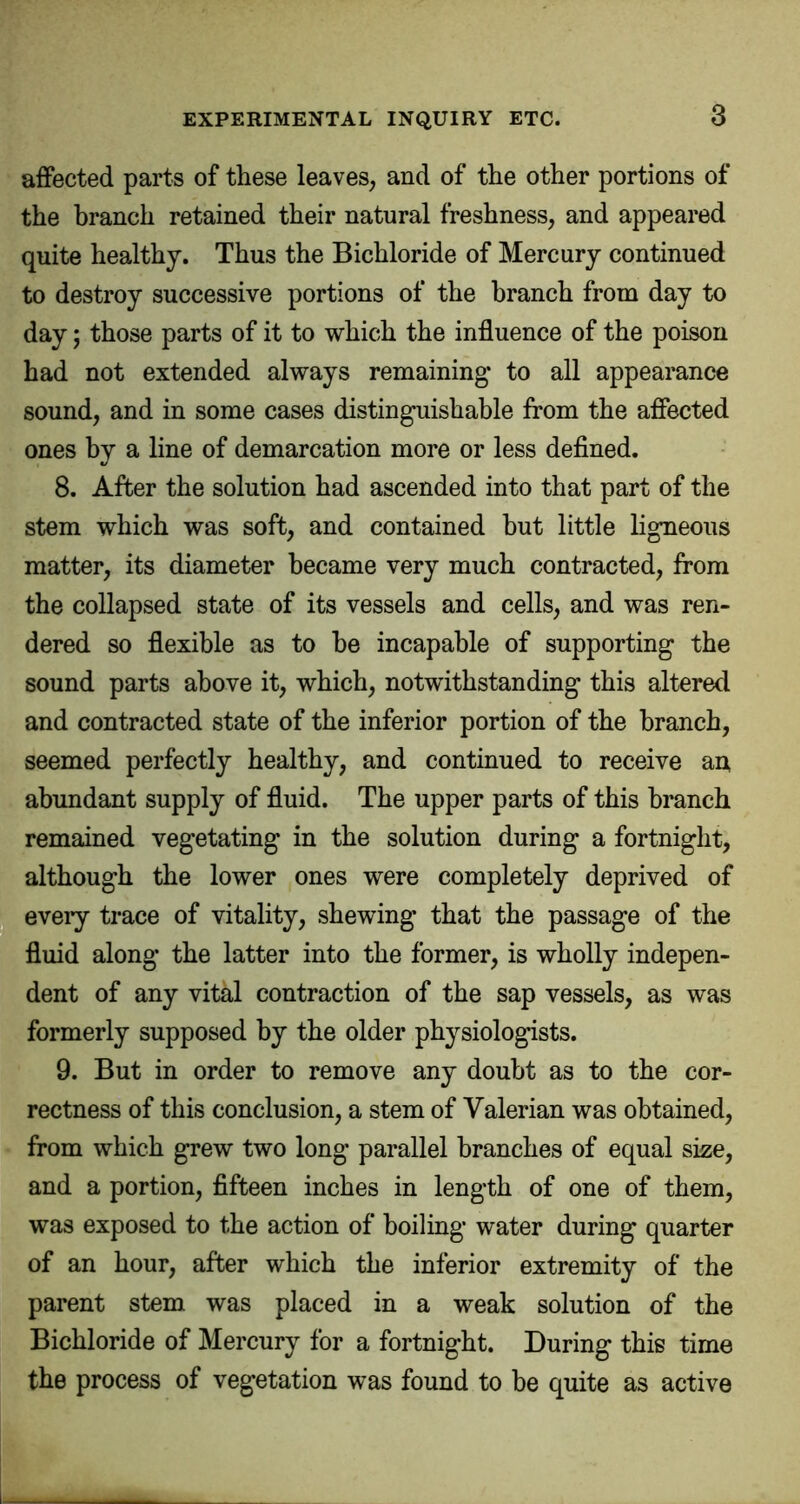 affected parts of these leaves, and of the other portions of the branch retained their natural freshness, and appeared quite healthy. Thus the Bichloride of Mercury continued to destroy successive portions of the branch from day to day; those parts of it to which the influence of the poison had not extended always remaining* to all appearance sound, and in some cases distinguishable from the affected ones by a line of demarcation more or less defined. 8. After the solution had ascended into that part of the stem which was soft, and contained but little ligneous matter, its diameter became very much contracted, from the collapsed state of its vessels and cells, and was ren- dered so flexible as to he incapable of supporting the sound parts above it, which, notwithstanding this altered and contracted state of the inferior portion of the branch, seemed perfectly healthy, and continued to receive aa abundant supply of fluid. The upper parts of this branch remained vegetating in the solution during a fortnight, although the lower ones were completely deprived of every trace of vitality, shewing that the passage of the fluid along the latter into the former, is wholly indepen- dent of any vital contraction of the sap vessels, as was formerly supposed by the older physiologists. 9. But in order to remove any doubt as to the cor- rectness of this conclusion, a stem of Valerian was obtained, from which grew two long parallel branches of equal size, and a portion, fifteen inches in length of one of them, was exposed to the action of boiling water during quarter of an hour, after which the inferior extremity of the parent stem was placed in a weak solution of the Bichloride of Mercury for a fortnight. During this time the process of vegetation was found to be quite as active