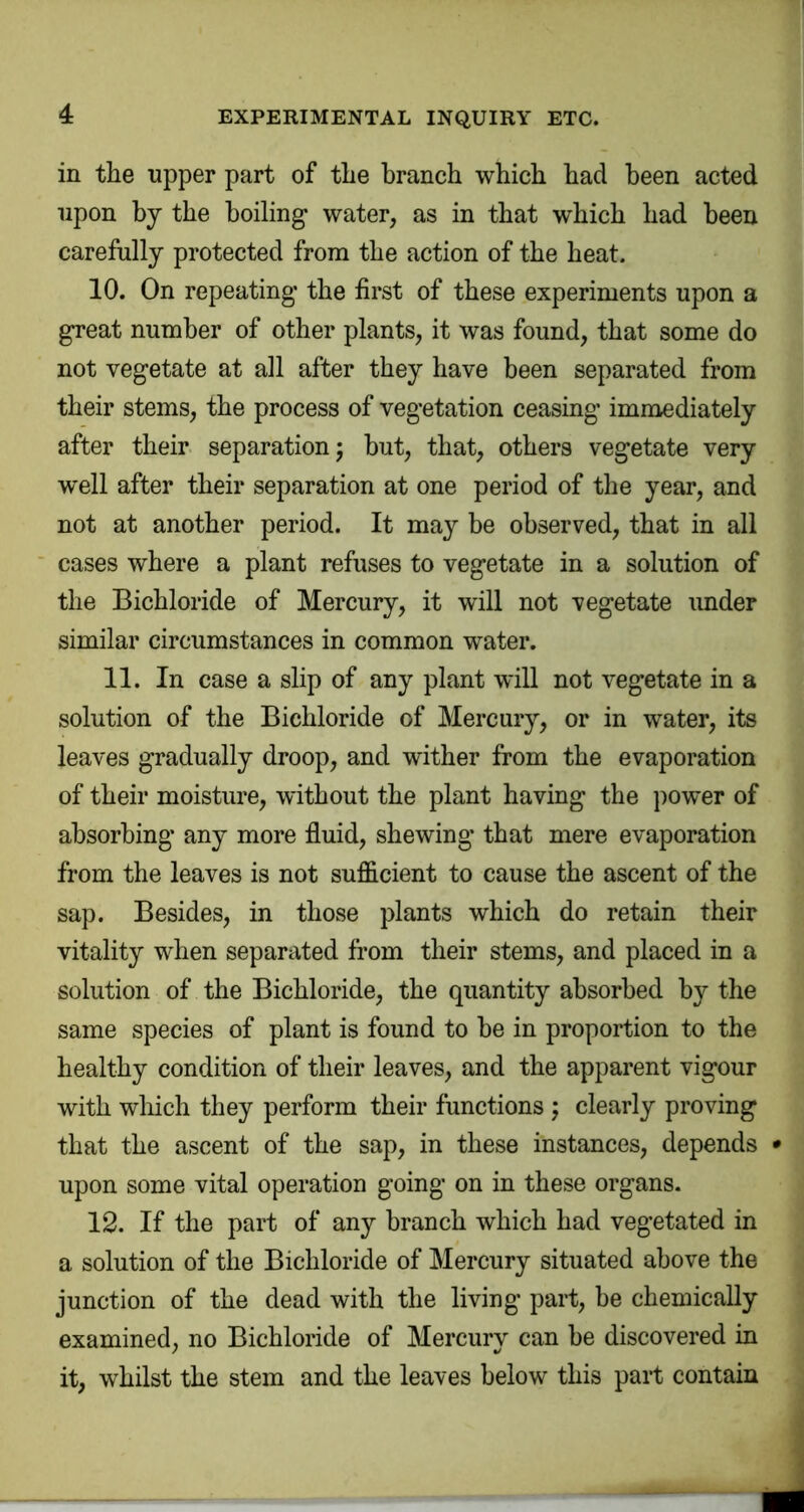 in the upper part of the branch which had been acted upon by the boiling’ water, as in that which had been carefully protected from the action of the heat. 10. On repeating the first of these experiments upon a great number of other plants, it was found, that some do not vegetate at all after they have been separated from their stems, the process of vegetation ceasing immediately after their separation; hut, that, others vegetate very w'ell after their separation at one period of the year, and not at another period. It may be observed, that in all cases where a plant refuses to vegetate in a solution of the Bichloride of Mercury, it will not vegetate under similar circumstances in common water. 11. In case a slip of any plant will not vegetate in a solution of the Bichloride of Mercury, or in water, its leaves gradually droop, and wither from the evaporation of their moisture, without the plant having the power of absorbing any more fluid, shewing that mere evaporation from the leaves is not sufficient to cause the ascent of the sap. Besides, in those plants which do retain their vitality when separiited from their stems, and placed in a solution of the Bichloride, the quantity absorbed by the same species of plant is found to he in proportion to the healthy condition of their leaves, and the apparent vigour with which they perform their functions ; clearly proving that the ascent of the sap, in these instances, depends • upon some vital operation going on in these organs. 12. If the part of any branch which had vegetated in a solution of the Bichloride of Mercury situated above the junction of the dead with the living part, he chemically examined, no Bichloride of Mercury can he discovered in it, whilst the stem and the leaves below this pail contain