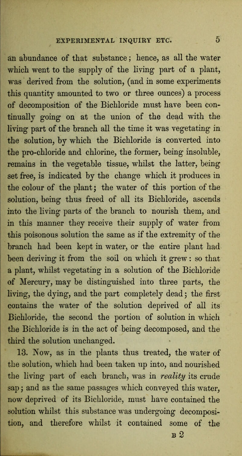 an abundance of that substance; hence, as all the water which went to the supply of the living part of a plant, was derived from the solution, (and in some experiments this quantity amounted to two or three ounces) a process of decomposition of the Bichloride must have been con- tinually going on at the union of the dead with the living part of the branch all the time it was vegetating in the solution, by which the Bichloride is converted into the pro-chloride and chlorine, the former, being insoluble, remains in the vegetable tissue, whilst the latter, being set free, is indicated by the change which it produces in the colour of the plant; the water of this portion of the solution, being thus freed of all its Bichloride, ascends into the living parts of the branch to nourish them, and in this manner they receive their supply of water from this poisonous solution the same as if the extremity of the branch had been kept in water, or the entire plant had been deriving it from the soil on which it grew: so that a plant, whilst vegetating in a solution of the Bichloride of Mercury, may be distinguished into three parts, the living, the dying*, and the part completely dead 5 the first contains the water of the solution deprived of all its Bichloride, the second the portion of solution in which the Bichloride is in the act of being decomposed, and the third the solution unchanged. 13. Now, as in the plants thus treated, the water of the solution, which had been taken up into, and nourished the living part of each branch, was in reality its crude sap; and as the same passages which conveyed this water, now deprived of its Bichloride, must have contained the solution whilst this substance was undergoing decomposi- tion, and therefore whilst it contained some of the B 2