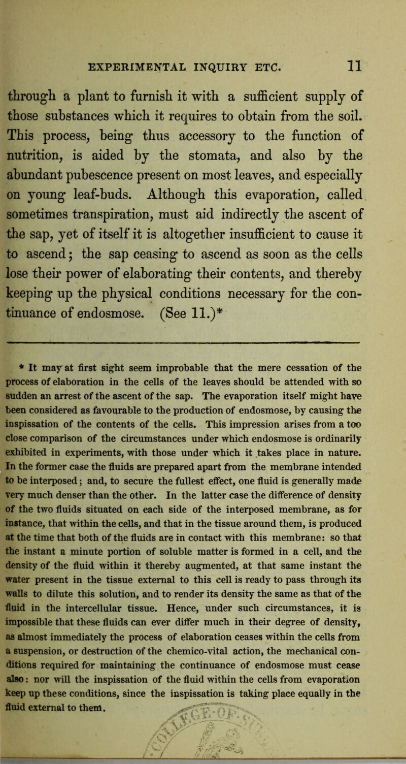 through a plant to furnish it with a sufficient supply of those substances which it requires to obtain from the soil. This process, being thus accessory to the function of nutrition, is aided by the stomata, and also by the abundant pubescence present on most leaves, and especially on young leaf-buds. Although this evaporation, called sometimes transpiration, must aid indirectly the ascent of the sap, yet of itself it is altogether insufficient to cause it to ascend; the sap ceasing to ascend as soon as the cells lose their power of elaborating their contents, and thereby keeping up the physical conditions necessary for the con- tinuance of endosmose. (See 11.)* * It may at first sight seem improbable that the mere cessation of the process of elaboration in the cells of the leaves should be attended with so sudden an arrest of the ascent of the sap. The evaporation itself might have been considered as favourable to the production of endosmose, by causing the inspissation of the contents of the cells. This impression arises from a too close comparison of the circumstances under which endosmose is ordinarily exhibited in experiments, with those under which it takes place in nature. In the former case the fluids are prepared apart from the membrane intended to be interposed; and, to secure the fullest efiect, one fluid is generally made very much denser than the other. In the latter case the difference of density of the two fluids situated on each side of the interposed membrane, as for instance, that within the cells, and that in the tissue around them, is produced at the time that both of the fluids are in contact with this membrane: so that the instant a minute portion of soluble matter is formed in a cell, and the density of the fluid within it thereby augmented, at that same instant the water present in the tissue external to this cell is ready to pass through its walls to dilute this solution, and to render its density the same as that of the fluid in the intercellular tissue. Hence, under such circumstances, it is impossible that these fluids can ever differ much in their degree of density, as almost immediately the process of elaboration ceases within the cells from a suspension, or destruction of the chemico-vital action, the mechanical con- ditions required for maintaining the continuance of endosmose must cease also; nor will the inspissation of the fluid within the cells from evaporation keep up these conditions, since the inspissation is taking place equally in the fluid external to them.