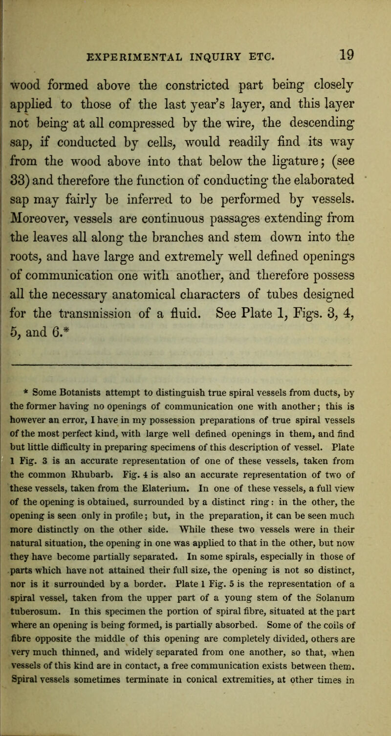 i wood formed above the constricted part being closely j applied to those of the last year’s layer, and this layer not being at all compressed by the wire, the descending I sap, if conducted by cells, would readily find its way I from the wood above into that below the ligature; (see i 33) and therefore the function of conducting the elaborated sap may fairly be inferred to be performed by vessels. Moreover, vessels are continuous passages extending from the leaves all along the branches and stem down into the roots, and have large and extremely well defined openings of communication one with another, and therefore possess [ all the necessary anatomical characters of tubes designed I for the transmission of a fluid. See Plate 1, Figs. 3, 4, 5, and 6.* * Some Botanists attempt to distin^ish true spiral vessels from ducts, by the former having no openings of communication one with another; this is however an error, I have in my possession preparations of true spiral vessels of the most perfect kind, wdth large well defined openings in them, and find but little difficulty in preparing specimens of this description of vessel. Plate 1 Fig. 3 is an accurate representation of one of these vessels, taken from the common Rhubarb. Fig. 4 is also an accurate representation of two of these vessels, taken from the Elaterium. In one of these vessels, a full view of the opening is obtained, surrounded by a distinct ring: in the other, the opening is seen only in profile; but, in the preparation, it can be seen much more distinctly on the other side. While these two vessels were in their natural situation, the opening in one was applied to that in the other, but now they have become partially separated. In some spirals, especially in those of parts which have not attained their full size, the opening is not so distinct, nor is it surrounded by a border. Plate 1 Fig. 5 is the representation of a spiral vessel, taken from the upper part of a young stem of the Solaniira tuberosum. In this specimen the portion of spiral fibre, situated at the part where an opening is being formed, is partially absorbed. Some of the coils of fibre opposite the middle of this opening are completely divided, others are very much thinned, and widely separated from one another, so that, when vessels of this kind are in contact, a free communication exists between them. Spiral vessels sometimes terminate in conical extremities, at other times in