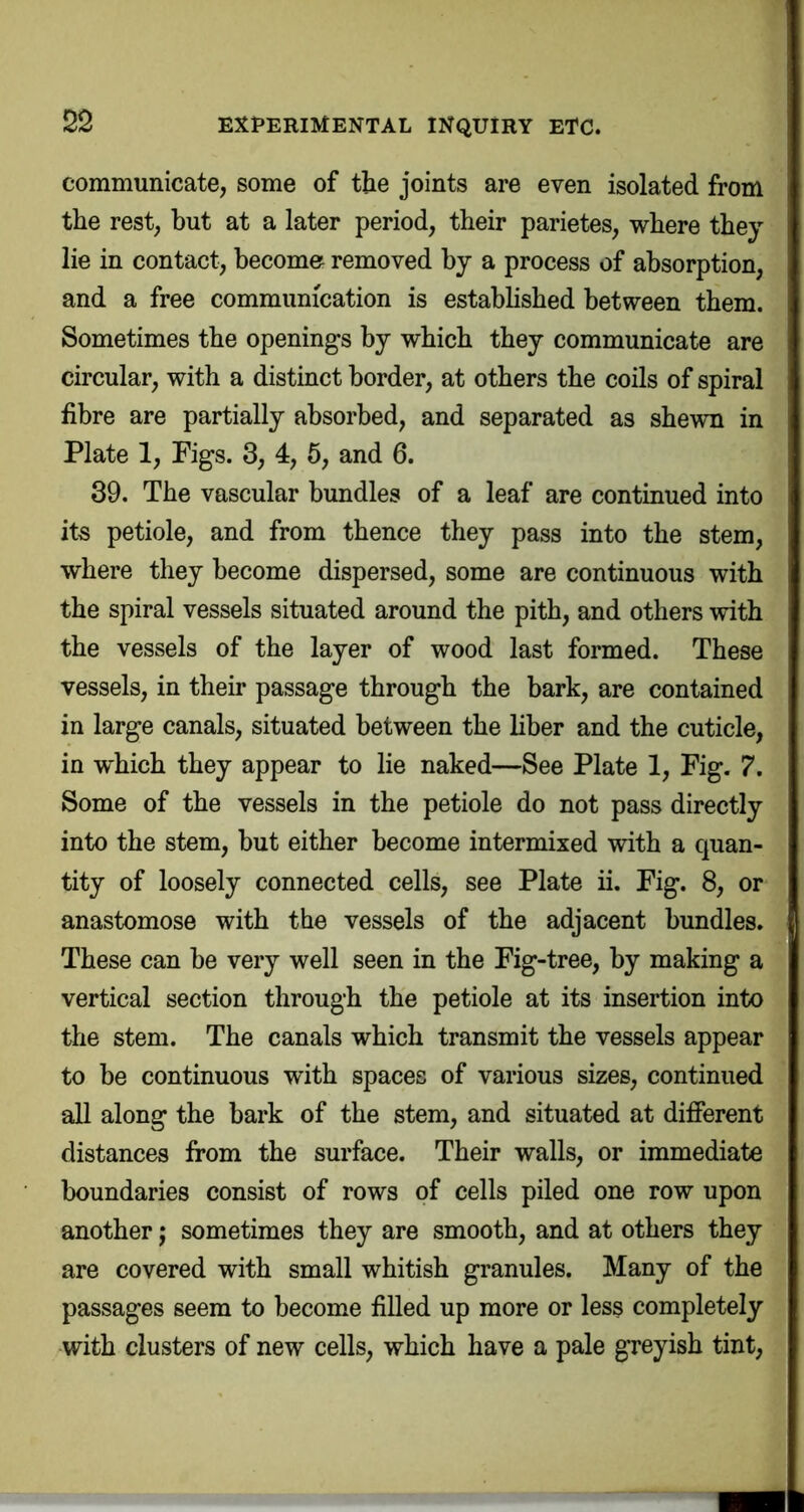 communicate, some of the joints are even isolated from the rest, but at a later period, their parietes, where they lie in contact, become removed by a process of absorption, and a free communication is estabhshed between them. Sometimes the openings by which they communicate are circular, with a distinct border, at others the coils of spiral fibre are partially absorbed, and separated as shewn in Plate 1, Figs. 3, 4, 5, and 6. 39. The vascular bundles of a leaf are continued into its petiole, and from thence they pass into the stem, where they become dispersed, some are continuous with the spiral vessels situated around the pith, and others with the vessels of the layer of wood last formed. These vessels, in their passage through the bark, are contained in large canals, situated between the liber and the cuticle, in which they appear to lie naked—See Plate 1, Fig. 7. Some of the vessels in the petiole do not pass directly into the stem, but either become intermixed with a quan- tity of loosely connected cells, see Plate ii. Fig. 8, or anastomose with the vessels of the adjacent bundles. These can be very well seen in the Fig-tree, by making a vertical section through the petiole at its insertion into the stem. The canals which transmit the vessels appear to be continuous with spaces of various sizes, continued all along the bark of the stem, and situated at different distances from the surface. Their walls, or immediate boundaries consist of rows of cells piled one row upon another j sometimes they are smooth, and at others they are covered with small whitish granules. Many of the passages seem to become filled up more or less completely vvith clusters of new cells, which have a pale greyish tint,