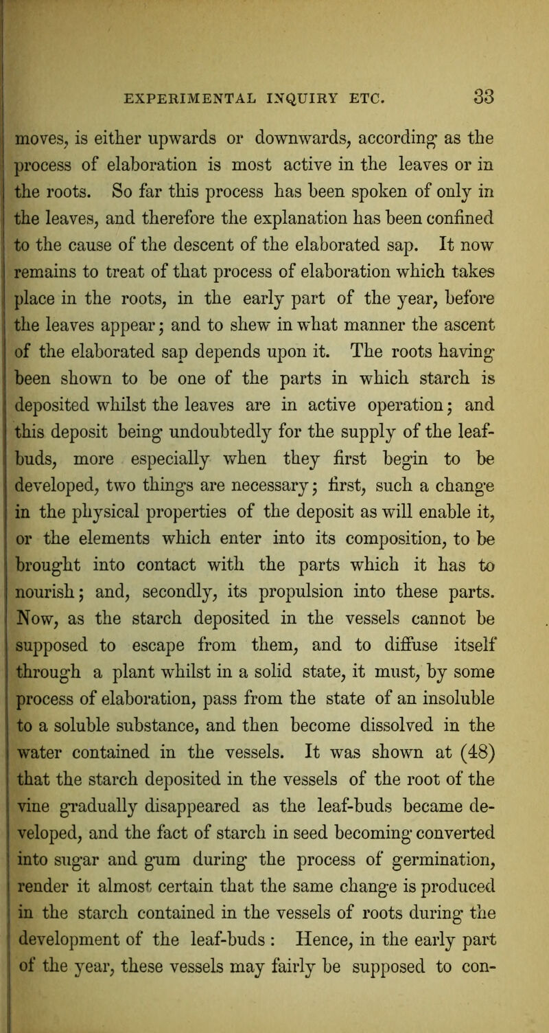 83 moves, is either upwards or downwards, according’ as the process of elaboration is most active in the leaves or in the roots. So far this process has been spoken of only in the leaves, and therefore the explanation has been confined to the cause of the descent of the elaborated sap. It now remains to treat of that process of elaboration which takes place in the roots, in the early part of the year, before the leaves appear j and to shew in w*hat manner the ascent of the elaborated sap depends upon it. The roots having been shown to be one of the parts in which starch is deposited whilst the leaves are in active operation j and this deposit being undoubtedly for the supply of the leaf- buds, more especially Vv^hen they first begin to be developed, tw'o things are necessary j first, such a change in the physical properties of the deposit as will enable it, or the elements which enter into its composition, to be brought into contact with the parts which it has to nourish; and, secondly, its propulsion into these parts. Now, as the starch deposited in the vessels cannot be supposed to escape from them, and to diffuse itself through a plant whilst in a solid state, it must, by some process of elaboration, pass from the state of an insoluble to a soluble substance, and then become dissolved in the water contained in the vessels. It was shown at (48) that the starch deposited in the vessels of the root of the vine gradually disappeared as the leaf-buds became de- veloped, and the fact of starch in seed becoming converted into sugar and gum during the process of germination, render it almost certain that the same change is produced in the starch contained in the vessels of roots during the development of the leaf-buds : Hence, in the early part of the year, these vessels may fairly be supposed to con-