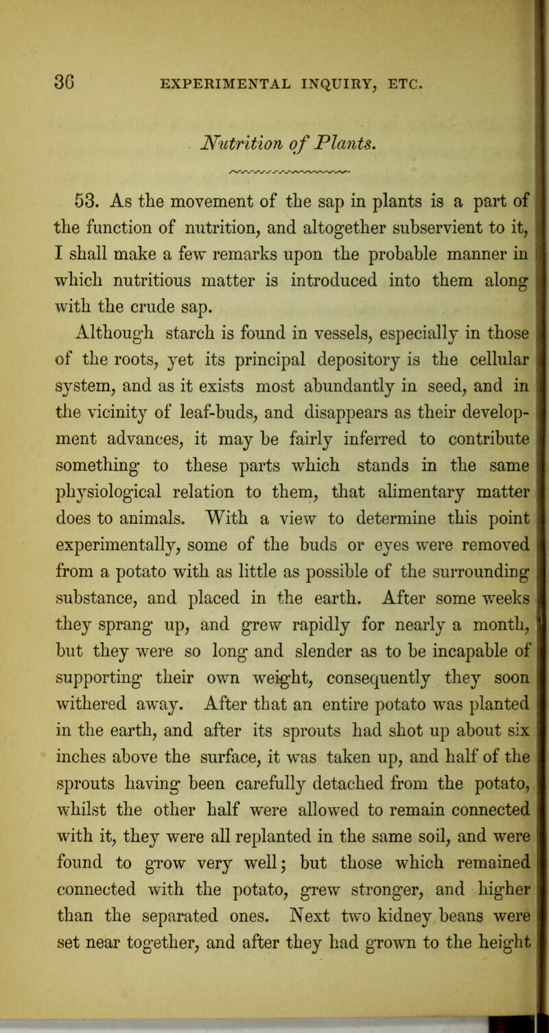 Nutrition of Plants. 63. As the movement of the sap in plants is a part of the function of nutrition, and altogether subservient to it, I shall make a few remarks upon the probable manner in which nutritious matter is introduced into them along with the crude sap. Although starch is found in vessels, especially in those of the roots, yet its principal depository is the cellular system, and as it exists most abundantly in seed, and in the vicinity of leaf-buds, and disappears as their develop- ment advances, it may he fairly inferred to contribute something to these parts which stands in the same physiological relation to them, that alimentary matter does to animals. With a view to determine this point experimentally, some of the buds or eyes were removed from a potato with as little as possible of the surrounding substance, and placed in the earth. After some weeks they sprang up, and grew rapidly for nearly a month, but they were so long and slender as to be incapable of supporting their own weig’ht, consequently they soon withered away. After that an entire potato was planted in the earth, and after its sprouts had shot up about six inches above the surface, it was taken up, and half of the sprouts having been carefully detached from the potato, whilst the other half were allowed to remain connected with it, they were all replanted in the same soil, and were found to grow very well; but those which remained connected with the potato, grew stronger, and higher than the separated ones. Next two kidney beans were set near together, and after they had grown to the height