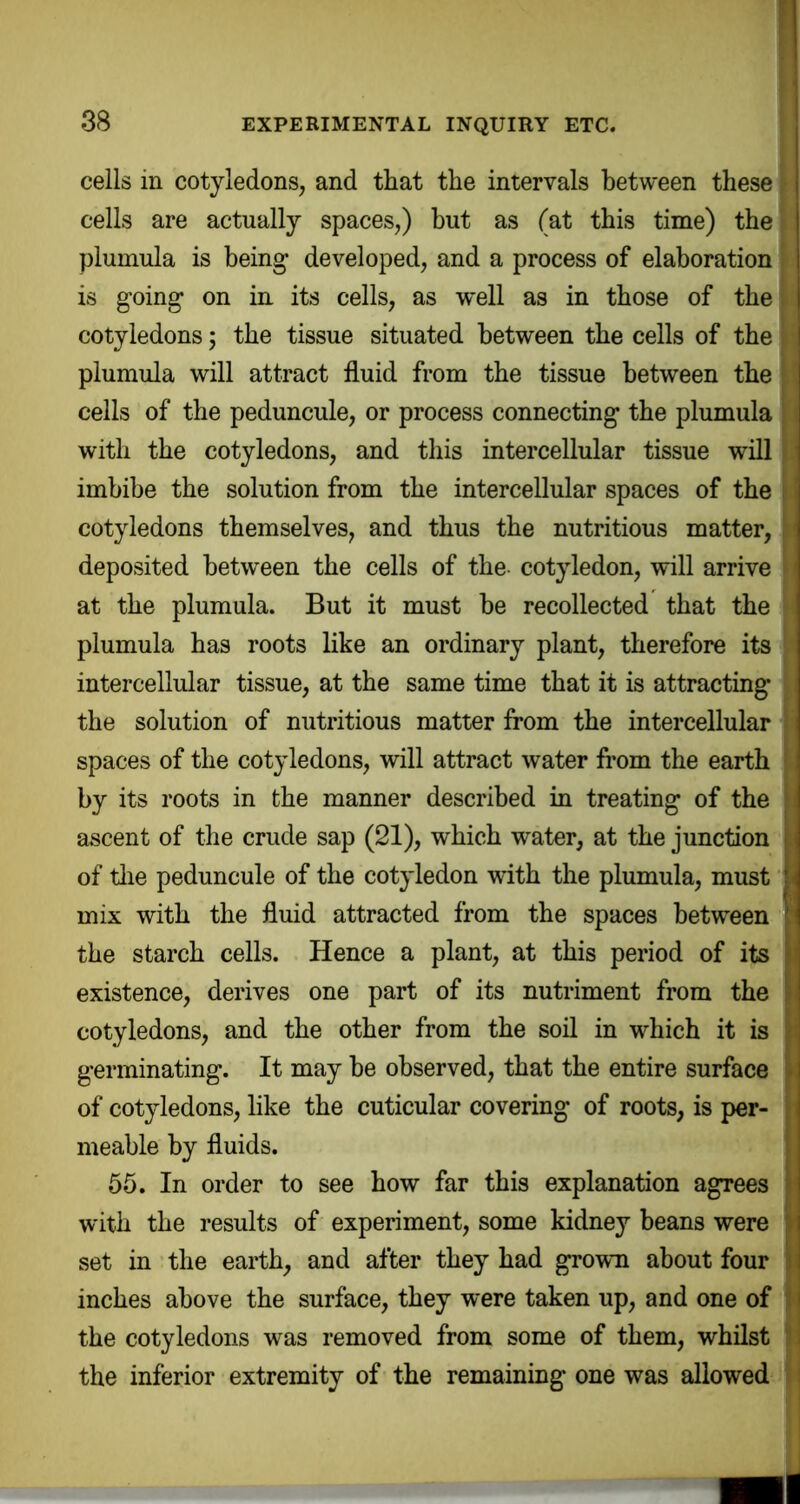 [ cells in cotyledons, and that the intervals between these ( cells are actually spaces,) but as (at this time) the 1 plumula is being* developed, and a process of elaboration is going on in its cells, as well as in those of the > cotyledons; the tissue situated between the cells of the » plumula will attract fluid from the tissue between the ; cells of the peduncule, or process connecting the plumula with the cotyledons, and this intercellular tissue will imbibe the solution from the intercellular spaces of the cotyledons themselves, and thus the nutritious matter, deposited between the cells of the- cotyledon, will arrive > at the plumula. But it must he recollected that the ^ plumula has roots like an ordinary plant, therefore its intercellular tissue, at the same time that it is attracting* the solution of nutritious matter from the intercellular spaces of the cotyledons, will attract water from the earth by its roots in the manner described in treating of the ascent of the crude sap (21), which water, at the junction of tlie peduncule of the cotyledon with the plumula, must mix with the fluid attracted from the spaces between the starch cells. Hence a plant, at this period of its existence, derives one part of its nutriment from the cotyledons, and the other from the soil in which it is germinating. It may he observed, that the entire surface of cotyledons, like the cuticular covering of roots, is per- meable by fluids. 55. In order to see how far this explanation agrees with the results of experiment, some kidney beans were set in ' the earth, and after they had grown about four inches above the surface, they were taken up, and one of the cotyledons was removed from some of them, whilst the inferior extremity of the remaining one was allowed