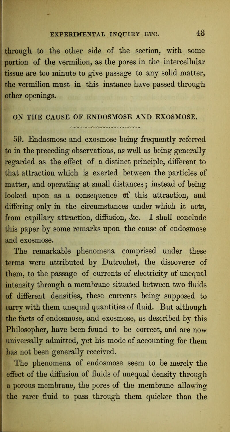 through to the other side of the section, with some portion of the vermilion, as the pores in the intercellular tissue are too minute to give passage to any solid matter, the vermilion must in this instance have passed through other openings. ON THE CAUSE OF ENDOSMOSE AND EXOSMOSE. 59. Endosmose and exosmose being frequently referred to in the preceding observations, as well as being generally regarded as the effect of a distinct principle, different to that attraction which is exerted between the particles of matter, and operating at small distances; instead of being looked upon as a consequence of this attraction, and differing only in the circumstances under which it acts, from capillary attraction, diffusion, &c. I shall conclude this paper by some remarks upon the cause of endosmose and exosmose. The remarkable phenomena comprised under these terms were attributed by Dutrochet, the discoverer of them, to the passage of currents of electricity of unequal intensity through a membrane situated between two fluids of different densities, these currents being supposed to carry with them unequal quantities of fluid. But although the facts of endosmose, and exosmose, as described by this Philosopher, have been found to be correct, and are now universally admitted, yet his mode of accounting for them has not been generally received. The phenomena of endosmose seem to be merely the effect of the diftusion of fluids of unequal density through a porous membrane, the pores of the membrane allowing the rarer fluid to pass through them quicker than the