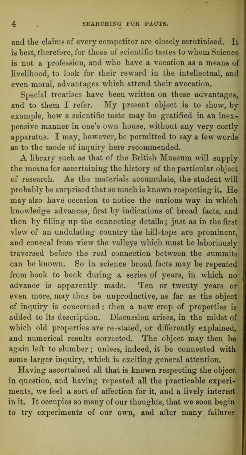 and the claims of every competitor are closely scrutinised. It is best, therefore, for those of scientific tastes to whom Science is not a profession, and who have a vocation as a means of livelihood, to look for their reward in the intellectual, and even moral, advantages which attend their avocation. Special treatises have been written on these advantages, and to them I refer. My present object is to show, by example, how a scientific taste may be gratified in an inex- pensive manner in one’s own house, without any very costly apparatus. I may, however, be permitted to say a few words as to the mode of inquiry here recommended. A library such as that of the British Museum will supply the means for ascertaining the history of the particular object of research. As the materials accumulate, the student will probably be surprised that so much is known respecting it. He may also have occasion to notice the curious way in which knowledge advances, first by indications of broad facts, and then by filling up the connecting details; just as in the first view of an undulating country the hill-tops are prominent, and conceal from view the valleys which must be laboriously traversed before the real connection between the summits can be known. So in science broad facts may be repeated from book to book during a series of years, in which no advance is apparently made. Ten or twenty years or even more, may thus be unproductive, as far as the object of inquiry is concerned: then a new crop of properties is added to its description. Discussion arises, in the midst of which old properties are re-stated, or differently explained, and numerical results corrected. The object may then be again left to slumber; unless, indeed, it be connected with some larger inquiry, which is exciting general attention. Having ascertained all that is known respecting the object in question, and having repeated all the practicable experi- ments, we feel a sort of affection for it, and a lively interest in it. It occupies so many of our thoughts, that we soon begin to try experiments of our own, and after many failures