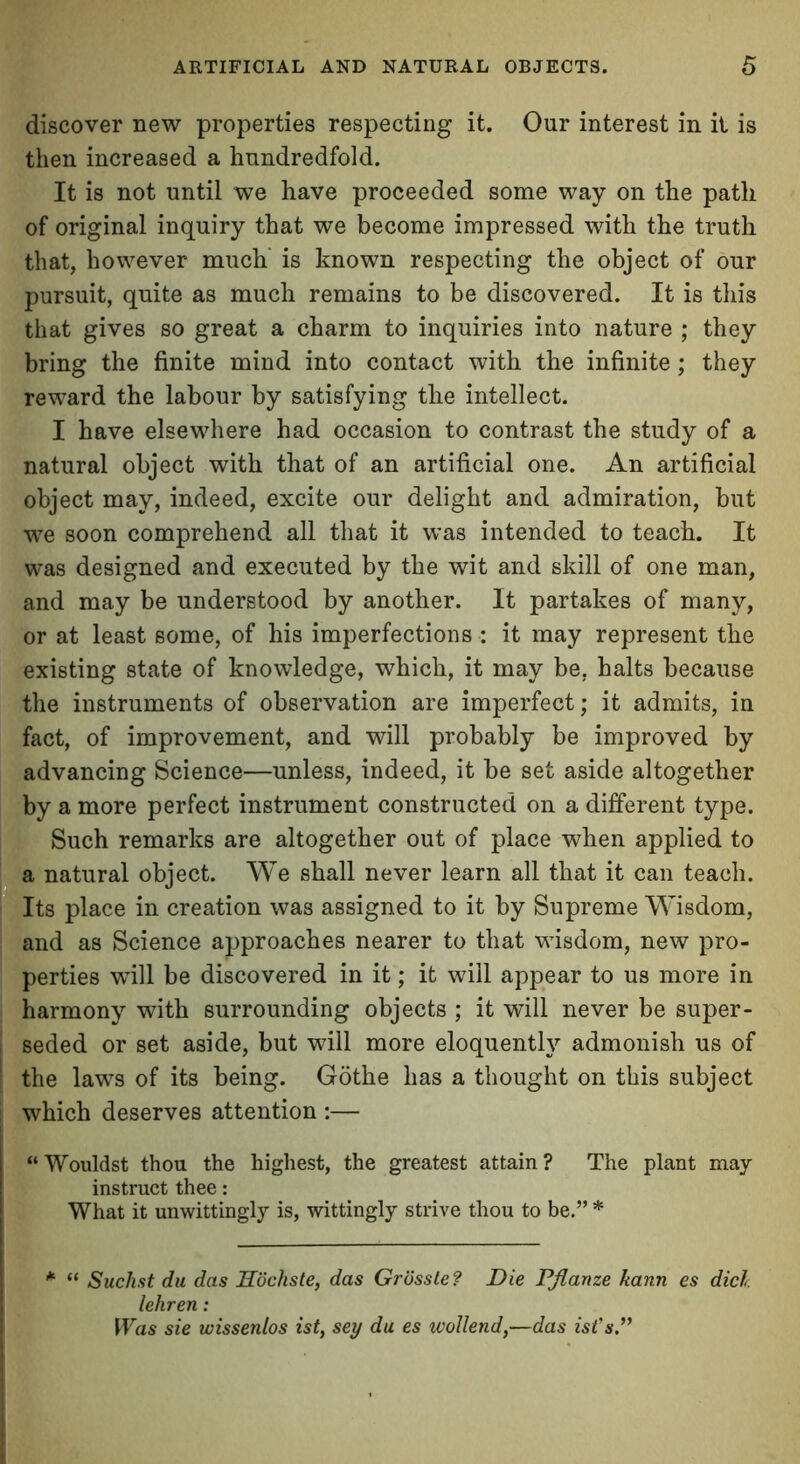 discover new properties respecting it. Our interest in it is then increased a hundredfold. It is not until we have proceeded some way on the path of original inquiry that we become impressed with the truth that, however much is known respecting the object of our pursuit, quite as much remains to be discovered. It is this that gives so great a charm to inquiries into nature ; they bring the finite mind into contact with the infinite; they reward the labour by satisfying the intellect. I have elsewhere had occasion to contrast the study of a natural object with that of an artificial one. An artificial object may, indeed, excite our delight and admiration, but we soon comprehend all that it was intended to teach. It was designed and executed by the wit and skill of one man, and may be understood by another. It partakes of many, or at least some, of his imperfections : it may represent the existing state of knowledge, which, it may be. halts because the instruments of observation are imperfect; it admits, in fact, of improvement, and will probably be improved by advancing Science—unless, indeed, it be set aside altogether by a more perfect instrument constructed on a different type. Such remarks are altogether out of place when applied to a natural object. We shall never learn all that it can teach. Its place in creation was assigned to it by Supreme Wisdom, and as Science approaches nearer to that wisdom, new pro- perties will be discovered in it; it will appear to us more in harmony with surrounding objects ; it will never be super- seded or set aside, but will more eloquently admonish us of the laws of its being. Gothe has a thought on this subject which deserves attention :— “Wouldst thou the highest, the greatest attain? The plant may instruct thee: What it unwittingly is, wittingly strive thou to be.” * * “ Suchst du das Hochste, das Grosste? Die Pflanze kann es dicl. lehren: Was sie wissenlos ist, sey du es wollend,—das ist's.”