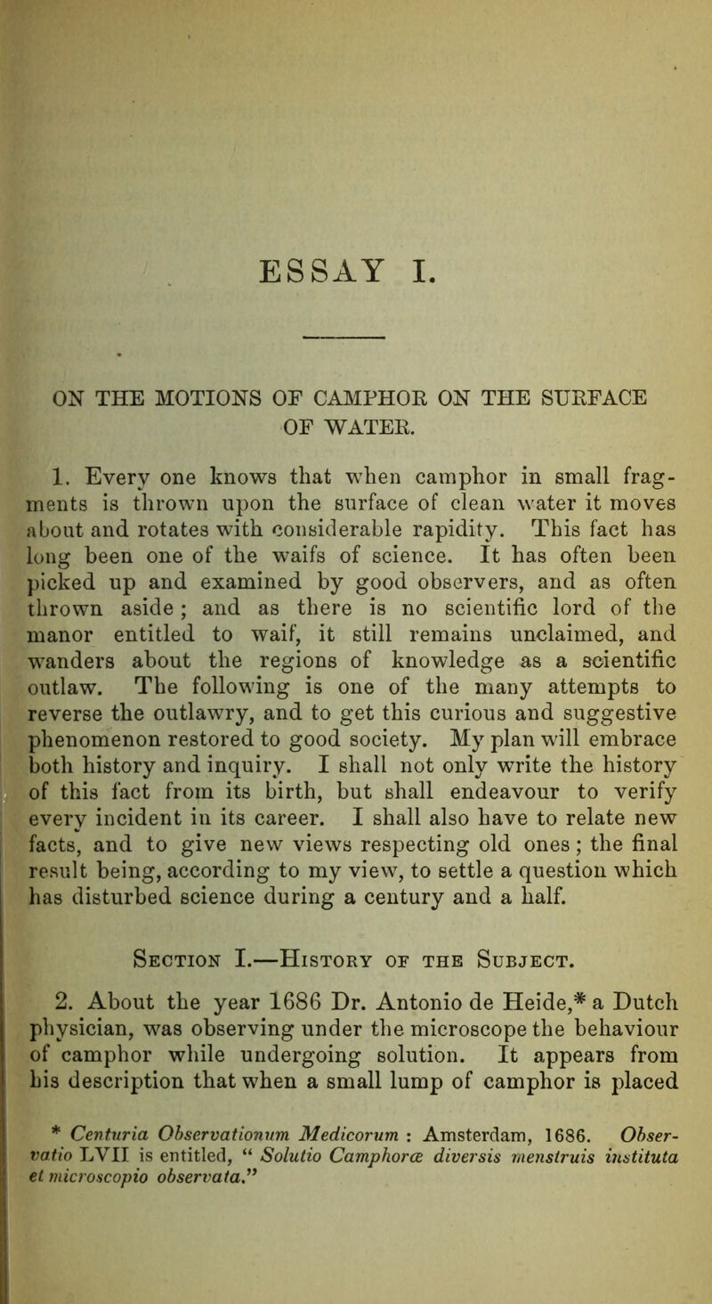 ON THE MOTIONS OF CAMPHOR ON THE SURFACE OF WATER. 1. Every one knows that when camphor in small frag- ments is thrown upon the surface of clean water it moves about and rotates with considerable rapidity. This fact has long been one of the waifs of science. It has often been picked up and examined by good observers, and as often thrown aside; and as there is no scientific lord of the manor entitled to waif, it still remains unclaimed, and wanders about the regions of knowledge as a scientific outlaw. The following is one of the many attempts to reverse the outlawry, and to get this curious and suggestive phenomenon restored to good society. My plan will embrace both history and inquiry. I shall not only write the history of this fact from its birth, but shall endeavour to verify every incident in its career. I shall also have to relate new facts, and to give new views respecting old ones; the final result being, according to my view, to settle a question which has disturbed science during a century and a half. Section I.—History or the Subject. 2. About the year 1686 Dr. Antonio de Heide,# a Dutch physician, was observing under the microscope the behaviour of camphor while undergoing solution. It appears from his description that when a small lump of camphor is placed * Centuria Observationum Medicorum : Amsterdam, 1686. Obser- vatio LVII is entitled, “ Solutio Camphorce diversis menstruis instituta et microscopio observata.”