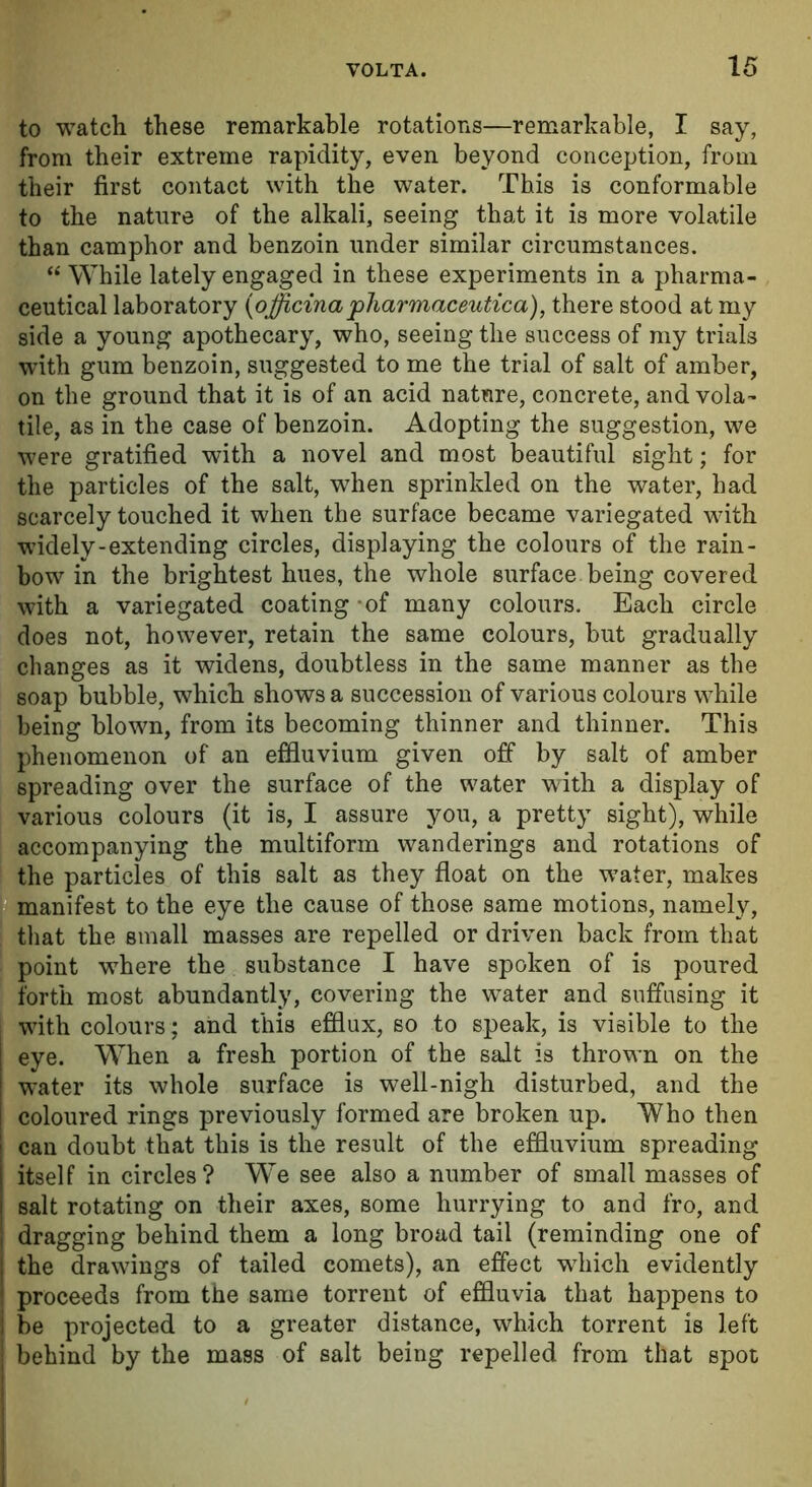 to watch these remarkable rotations—remarkable, I say, from their extreme rapidity, even beyond conception, from their first contact with the water. This is conformable to the nature of the alkali, seeing that it is more volatile than camphor and benzoin under similar circumstances. “ While lately engaged in these experiments in a pharma- ceutical laboratory (ojjicina pharmaceutic a), there stood at my side a young apothecary, who, seeing the success of my trials with gum benzoin, suggested to me the trial of salt of amber, on the ground that it is of an acid nature, concrete, and vola- tile, as in the case of benzoin. Adopting the suggestion, we were gratified with a novel and most beautiful sight; for the particles of the salt, when sprinkled on the water, had scarcely touched it when the surface became variegated with widely-extending circles, displaying the colours of the rain- bow in the brightest hues, the whole surface being covered with a variegated coating of many colours. Each circle does not, however, retain the same colours, but gradually changes as it widens, doubtless in the same manner as the soap bubble, which shows a succession of various colours while being blown, from its becoming thinner and thinner. This phenomenon of an effluvium given off by salt of amber spreading over the surface of the water with a display of various colours (it is, I assure you, a pretty sight), while accompanying the multiform wanderings and rotations of the particles of this salt as they float on the w-ater, makes manifest to the eye the cause of those same motions, namely, that the small masses are repelled or driven back from that point where the substance I have spoken of is poured forth most abundantly, covering the water and suffusing it with colours ; and this efflux, so to speak, is visible to the eye. When a fresh portion of the salt is thrown on the water its whole surface is well-nigh disturbed, and the coloured rings previously formed are broken up. Who then can doubt that this is the result of the effluvium spreading itself in circles? We see also a number of small masses of salt rotating on their axes, some hurrying to and fro, and dragging behind them a long broad tail (reminding one of the drawings of tailed comets), an effect which evidently proceeds from the same torrent of effluvia that happens to be projected to a greater distance, which torrent is left behind by the mass of salt being repelled from that spot