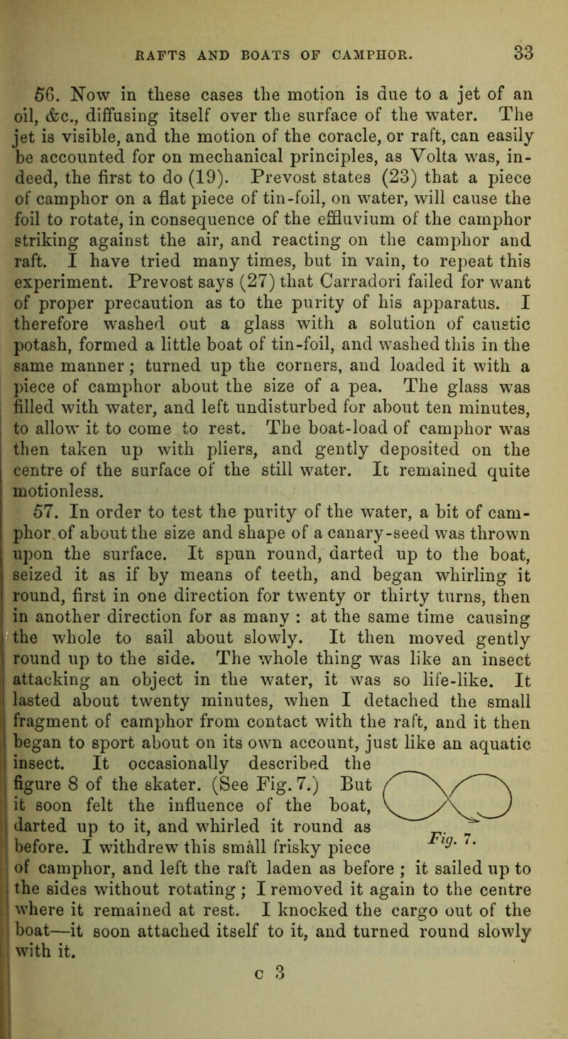 56. Now in these cases the motion is due to a jet of an oil, &c., diffusing itself over the surface of the water. The jet is visible, and the motion of the coracle, or raft, can easily be accounted for on mechanical principles, as Volta was, in- deed, the first to do (19). Prevost states (23) that a piece of camphor on a flat piece of tin-foil, on water, will cause the foil to rotate, in consequence of the effluvium of the camphor striking against the air, and reacting on the camphor and raft. I have tried many times, but in vain, to repeat this experiment. Prevost says (27) that Carradori failed for want of proper precaution as to the purity of his apparatus. I therefore washed out a glass with a solution of caustic potash, formed a little boat of tin-foil, and washed this in the same manner; turned up the corners, and loaded it with a piece of camphor about the size of a pea. The glass was filled with water, and left undisturbed for about ten minutes, j to allow it to come to rest. The boat-load of camphor was ! then taken up with pliers, and gently deposited on the centre of the surface of the still water. It remained quite motionless. 57. In order to test the purity of the water, a bit of cam- phor of about the size and shape of a canary-seed was thrown upon the surface. It spun round, darted up to the boat, seized it as if by means of teeth, and began whirling it round, first in one direction for twenty or thirty turns, then in another direction for as many : at the same time causing the whole to sail about slowly. It then moved gently round up to the side. The whole thing was like an insect attacking an object in the water, it was so life-like. It | lasted about twenty minutes, when I detached the small i fragment of camphor from contact with the raft, and it then began to sport about on its own account, just like an aquatic insect. It occasionally described the figure 8 of the skater. (See Fig. 7.) But ! it soon felt the influence of the boat, i darted up to it, and whirled it round as j before. I withdrew this small frisky piece i of camphor, and left the raft laden as before ; it sailed up to I the sides without rotating ; I removed it again to the centre II where it remained at rest. I knocked the cargo out of the - i boat—it soon attached itself to it, and turned round slowly ! | with it.