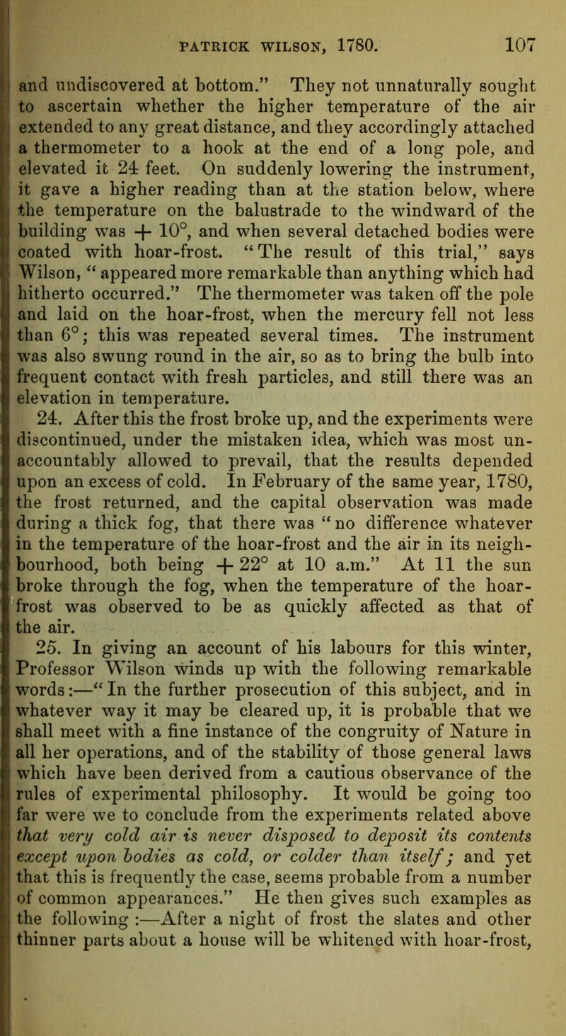 tj and undiscovered at bottom.” They not unnaturally sought [! to ascertain whether the higher temperature of the air I extended to any great distance, and they accordingly attached a thermometer to a hook at the end of a long pole, and I; elevated it 24 feet. On suddenly lowering the instrument, it gave a higher reading than at the station below, where j the temperature on the balustrade to the windward of the building was + 10°, and when several detached bodies were coated with hoar-frost. “ The result of this trial,” says Wilson, “ appeared more remarkable than anything which had hitherto occurred.” The thermometer was taken off the pole and laid on the hoar-frost, when the mercury fell not less than 6°; this was repeated several times. The instrument was also swung round in the air, so as to bring the bulb into frequent contact with fresh particles, and still there was an elevation in temperature. 24. After this the frost broke up, and the experiments were discontinued, under the mistaken idea, which was most un- accountably allowed to prevail, that the results depended upon an excess of cold. In February of the same year, 1780, the frost returned, and the capital observation was made during a thick fog, that there was “ no difference whatever in the temperature of the hoar-frost and the air in its neigh- bourhood, both being -f 22° at 10 a.m.” At 11 the sun broke through the fog, when the temperature of the hoar- frost was observed to be as quickly affected as that of the air. 25. In giving an account of his labours for this winter, Professor Wilson winds up with the following remarkable words:—“ In the further prosecution of this subject, and in whatever way it may be cleared up, it is probable that we shall meet with a fine instance of the congruity of Nature in all her operations, and of the stability of those general laws which have been derived from a cautious observance of the rules of experimental philosophy. It would be going too far were we to conclude from the experiments related above that very cold air is never disposed to deposit its contents except upon bodies as cold, or colder than itself; and yet that this is frequently the case, seems probable from a number of common appearances.” He then gives such examples as the following :—After a night of frost the slates and other ■! thinner parts about a house will be whitened with hoar-frost,