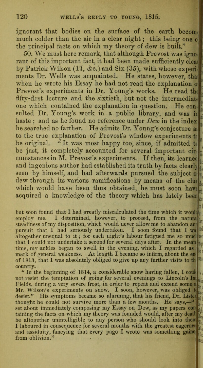 ignorant that bodies on the surface of the earth becom much colder than the air in a clear night; this being one o the principal facts on which my theory of dew is built.” 50. We must here remark, that although Prevost was igno rant of this important fact, it had been made sufficiently cleai by Patrick Wilson (17, &c.) and Six (35), with whose experi ments Dr. Wells was acquainted. He states, however, tha when he wrote his Essay he had not read the explanation o Prevost’s experiments in Dr. Young’s works. He read th( fifty-first lecture and the sixtieth, but not the intermediate one which contained the explanation in question. He con- sulted Dr. Young’s work in a public library, and was ir haste ; and as he found no reference under Dew in the index he searched no farther. He admits Dr. Young’s conjecture a to the true explanation of Prevost’s window experiments t< be original. “ It was most happy too, since, if admitted U be just, it completely accounted for several important cir- ^ cumstances in M. Prevost’s experiments. If then, its learner ^ and ingenious author had established its truth by facts clearh ^ seen by himself, and had afterwards pursued the subject o ^ dew through its various ramifications by means of the clu< '] which would have been thus obtained, he must soon havr “j acquired a knowledge of the theory which has lately beei ( :oi but soon found that I had greatly miscalculated the time which it woul< !Vj employ me. I determined, however, to proceed, from the nature steadiness of my disposition, which would never allow me to abandon an; pursuit that I had seriously undertaken. I soon found that I wa altogether unequal to it; for each night’s labour fatigued me so mucl free that I could not undertake a second for several days after. In the mean jDf;, time, my ankles began to swell in the evening, which I regarded as : mark of general weakness. At length I became so infirm, about the en> of 1813, that I was absolutely obliged to give up any further visits to th country. “ In the beginning of 1814, a considerable snow having fallen, I eoul not resist the temptation of going for several evenings to Lincoln’s In Fields, during a very severe frost, in order to repeat and extend some o Mr. Wilson’s experiments on snow. I soon, however, was obliged t desist.” His symptoms became so alarming, that his friend, Dr. Lister thought he could not survive more than a few months. He says,—' set about immediately composing my Essay on Dew, as my papers con, taining the facts on which my theory was founded would, after my deatf be altogether unintelligible to any person who should look into then I laboured in consequence for several months with the greatest eagernes and assiduity, fancying that every page I wrote was something gaine  from oblivion.”