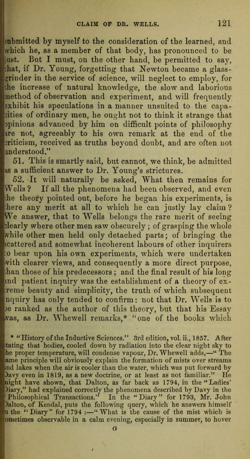 submitted by myself to the consideration of the learned, and which he, as a member of that body, has pronounced to be just. But I must, on the other hand, be permitted to say, that, if Dr. Young, forgetting that Newton became a glass- grinder in the service of science, will neglect to employ, for the increase of natural knowledge, the slow and laborious method of observation and experiment, and will frequently exhibit his speculations in a manner unsuited to the capa- 2ities of ordinary men, he ought not to think it strange that Dpinions advanced by him on difficult points of philosophy are not, agreeably to his own remark at the end of the 3riticism, received as truths beyond doubt, and are often not anderstood.” 51. This is smartly said, but cannot, we think, be admitted as a sufficient answer to Dr. Young’s strictures. 52. -It will naturally be asked, What then remains for Wells ? If all the phenomena had been observed, and even :he theory pointed out, before he began his experiments, is here any merit at all to which he can justly lay claim ? We answer, that to Wells belongs the rare merit of seeing dearly where other men saw obscurely; of grasping the whole while other men held only detached parts; of bringing the scattered and somewhat incoherent labours of other inquirers :o bear upon his own experiments, which were undertaken with clearer views, and consequently a more direct purpose, han those of his predecessors; and the final result of his long md patient inquiry was the establishment of a theory of ex- reme beauty and simplicity, the truth of which subsequent nquiry has only tended to confirm: not that Dr. Wells is to :>e ranked as the author of this theory, but that his Essay was, as Dr. Whewell remarks,* “one of the books which * “History of the Inductive Sciences.” 3rd edition, vol. ii., 1857. After bating that bodies, cooled down by radiation into the clear night sky to he proper temperature, will condense vapour, Dr. Whewell adds,—“ The ame principle will obviously explain the formation of mists over streams md lakes when the air is cooler than the water, which was put forward by Davy even in 1819, as a new doctrine, or at least as not familiar.” He night have shown, that Dalton, as far back as 1794, in the “Ladies’ Diary,” had explained correctly the phenomena described by Davy in the Philosophical Transactions.” In the “Diary” for 1793, Mr. John Dalton, of Kendal, puts the following query, which he answers himself n the “Diary” for 1794 :—“What is the cause of the mist which is ometimes observable in a calm evening, especially in summer, to hover a