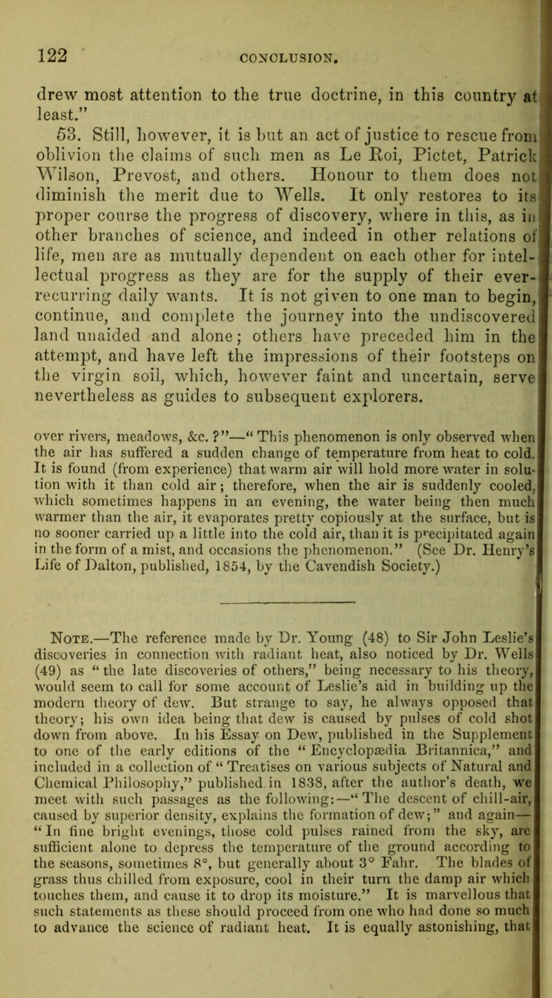 drew most attention to the true doctrine, in this country at least.” 53. Still, however, it is but an act of justice to rescue from oblivion the claims of such men as Le Roi, Pictet, Patrick Wilson, Prevost, and others. Honour to them does not diminish the merit due to Wells. It only restores to its proper course the progress of discovery, where in this, as in other branches of science, and indeed in other relations of life, men are as mutually dependent on each other for intel- lectual progress as they are for the supply of their ever- recurring daily wants. It is not given to one man to begin, continue, and complete the journey into the undiscovered land unaided and alone; others have preceded him in the attempt, and have left the impressions of their footsteps on the virgin soil, which, however faint and uncertain, serve nevertheless as guides to subsequent explorers. over rivers, meadows, &c. ?”—“This phenomenon is only observed when the air has suffered a sudden change of temperature from heat to cold. It is found (from experience) that warm air will hold more water in solu- tion with it than cold air; therefore, when the air is suddenly cooled, which sometimes happens in an evening, the water being then much warmer than the air, it evaporates pretty copiously at the surface, but is no sooner carried up a little into the cold air, than it is precipitated again in the form of a mist, and occasions the phenomenon.” (See Dr. Henry’s Life of Dalton, published, 1854, by the Cavendish Society.) Note.—The reference made by Dr. Young (48) to Sir John Leslie’s discoveries in connection with radiant heat, also noticed by Dr. Wells (49) as “ the late discoveries of others,” being necessary to his theory, would seem to call for some account of Leslie’s aid in building up the modern theory of dew. But strange to say, he always opposed that theory; his own idea being that dew is caused by pulses of cold shot down from above. In his Essay on Dew, published in the Supplement to one of the early editions of the “ Encyclopjedia Britannica,” and included in a collection of “ Treatises on various subjects of Natural and Chemical Philosophy,” published in 1838, after the author’s death, we meet with such passages as the following:—“The descent of chill-air, caused by superior density, explains the formation of dew;” and again— “ In fine bright evenings, those cold pulses rained from the sky, arc sufficient alone to depress the temperature of the ground according to the seasons, sometimes 8°, but generally about 3° Fahr. The blades of grass thus chilled from exposure, cool in their turn the damp air which touches them, and cause it to drop its moisture.” It is marvellous that such statements as these should proceed from one who had done so much to advance the science of radiant heat. It is equally astonishing, that