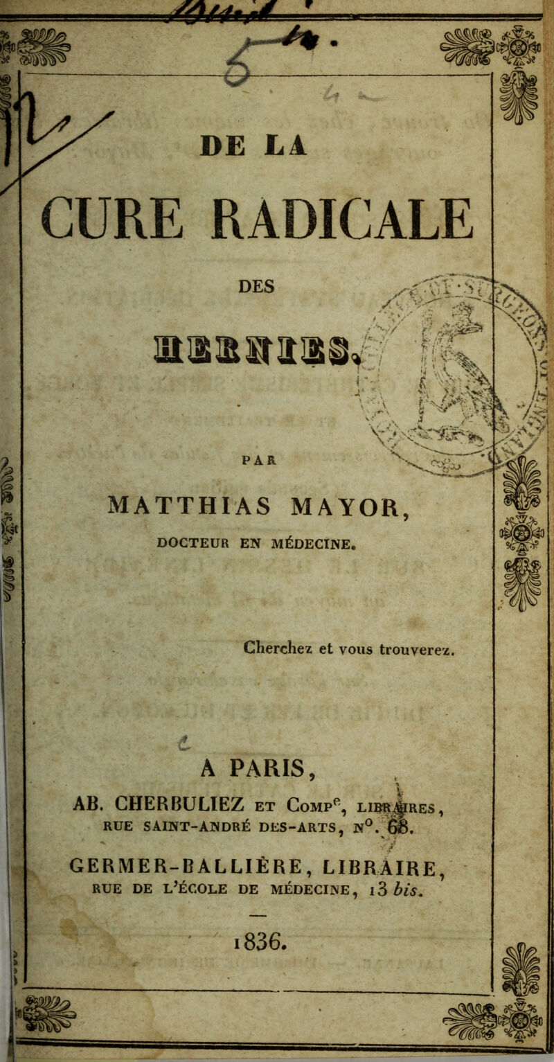 DE LA CURE RADICALE DES maa^aii V/ l’ r&g* ï:i !m h IJÜ v- /- i ,..J'r ^ ,v v*3. PAR X CXl&z , Kf •3CL MATTHIAS MAYOR, DOCTEUR EN MÉDECINE. Cherchez et vous trouverez. V » M V -vÆ /# A PARIS, AB. CHERBULIEZ et Comp% libères , RUE SAINT-ANDRÉ DES-ARTS, N°. ë8. GERMER-BALLIÈRE, LIBRAIRE, rue de l’école de médecine , 13 bis* i836,