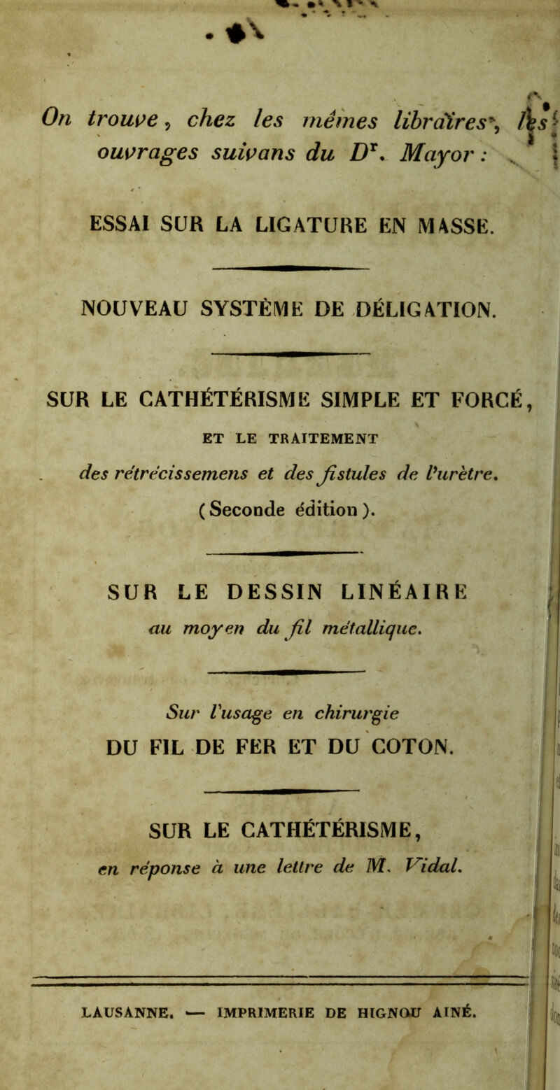 On trouve, chez les mêmes librairesAs • ouvrages suivons du DT. Major : ; ESSAI SUR LA LIGATURE EN MASSE. NOUVEAU SYSTÈME DE DÉLIGATION. SUR LE CATHÉTÉRISME SIMPLE ET FORCÉ, ET LE TRAITEMENT des rétrécissemens et des fistules de l’urètre. ( Seconde édition ). SUR LE DESSIN LINÉAIRE au moyen du fil métallique. Sur l'usâge en chirurgie r DU FIL DE FER ET DU COTON. SUR LE CATHÉTÉRISME, ' .5: en réponse à une lettre de M, Vidal. JU LAUSANNE. — IMPRIMERIE DE HIGNOU AÎNÉ.