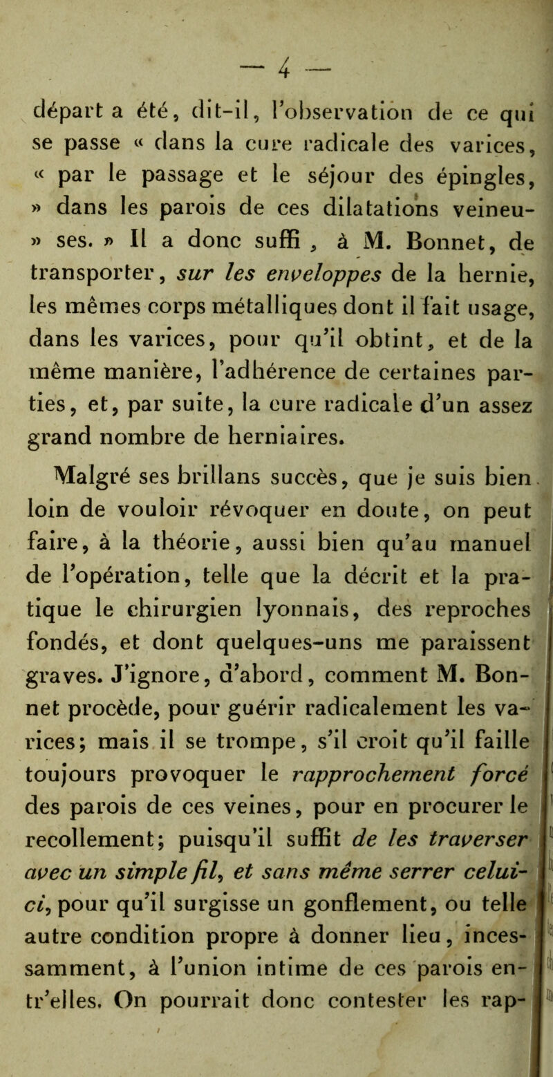 départa été, dit-il, l’observation de ce qui se passe « dans la cure radicale des varices, « par le passage et le séjour des épingles, » dans les parois de ces dilatations veineu- » ses. » Il a donc suffi , à M. Bonnet, de transporter, sur les enveloppes de la hernie, les mêmes corps métalliques dont il fait usage, dans les varices, pour qu’il obtint, et de la même manière, l’adhérence de certaines par- ties, et, par suite, la cure radicale d’un assez grand nombre de herniaires. Malgré ses brillans succès, que je suis bien loin de vouloir révoquer en doute, on peut faire, à la théorie, aussi bien qu’au manuel de l’opération, telle que la décrit et la pra- ; tique le chirurgien lyonnais, des reproches fondés, et dont quelques-uns me paraissent graves. J’ignore, d’abord, comment M. Bon- net procède, pour guérir radicalement les va- rices; mais il se trompe, s’il croit qu’il faille toujours provoquer le rapprochement forcé des parois de ces veines, pour en procurer le recollement; puisqu’il suffit de les traverser avec un simple fil, et sans même serrer celui- ci, pour qu’il surgisse un gonflement, ou telle autre condition propre à donner lieu, inces- samment, à l’union intime de ces parois en- tr’elles. On pourrait donc contester les rap-