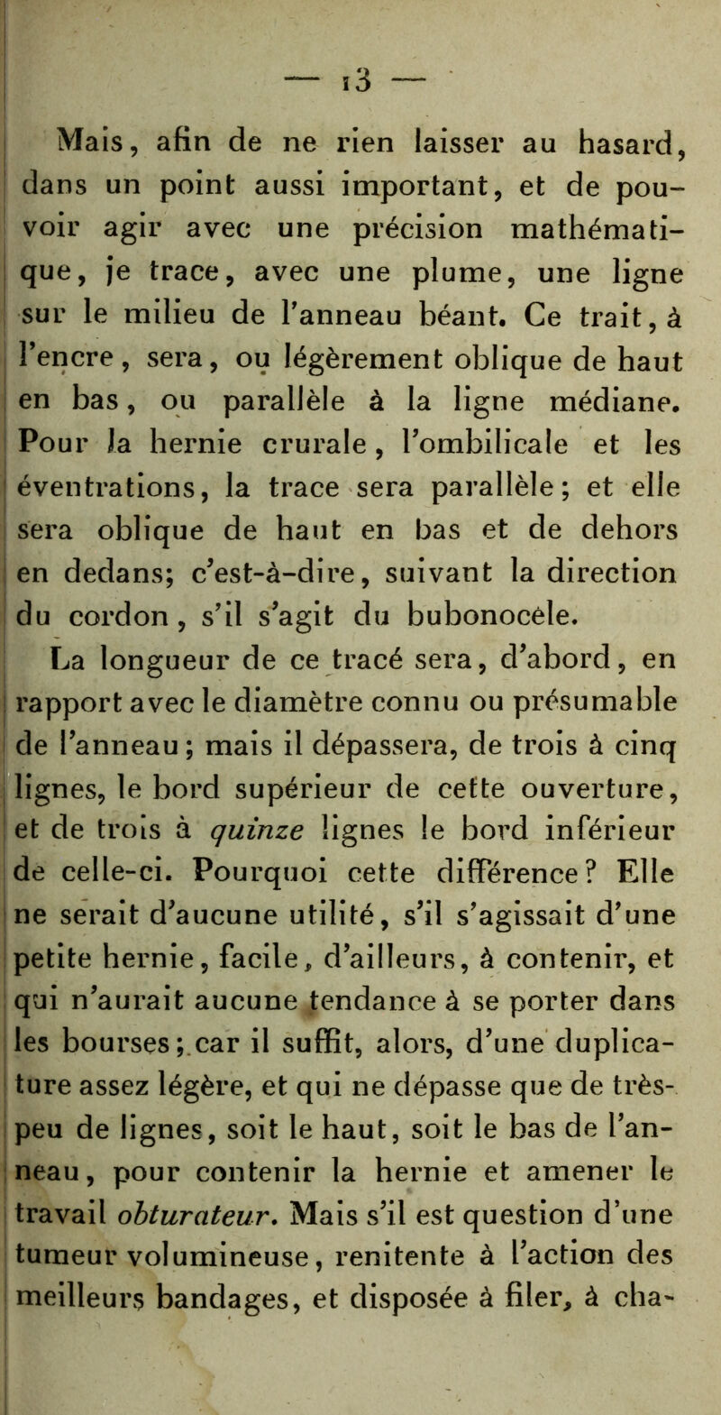 Mais, afin de ne rien laisser au hasard, dans un point aussi important, et de pou- voir agir avec une précision mathémati- que, je trace, avec une plume, une ligne sur le milieu de l’anneau béant. Ce trait, à l’encre, sera, ou légèrement oblique de haut en bas, ou parallèle à la ligne médiane. Pour la hernie crurale, l’ombilicale et les éventrations, la trace sera parallèle; et elle sera oblique de haut en bas et de dehors en dedans; c’est-à-dire, suivant la direction du cordon, s’il s’agit du bubonocéle. La longueur de ce tracé sera, d’abord, en rapport avec le diamètre connu ou présumable de l’anneau; mais il dépassera, de trois à cinq lignes, le bord supérieur de cette ouverture, et de trois à quinze lignes le bord inférieur de celle-ci. Pourquoi cette différence? Elle ne serait d’aucune utilité, s’il s’agissait d’une petite hernie, facile, d’ailleurs, à contenir, et qui n’aurait aucune tendance à se porter dans les bourses; car il suffit, alors, d’une duplica- ture assez légère, et qui ne dépasse que de très- peu de lignes, soit le haut, soit le bas de l’an- neau, pour contenir la hernie et amener le travail obturateur. Mais s’il est question d’une tumeur volumineuse, renitente à l’action des meilleurs bandages, et disposée à filer, à cha-