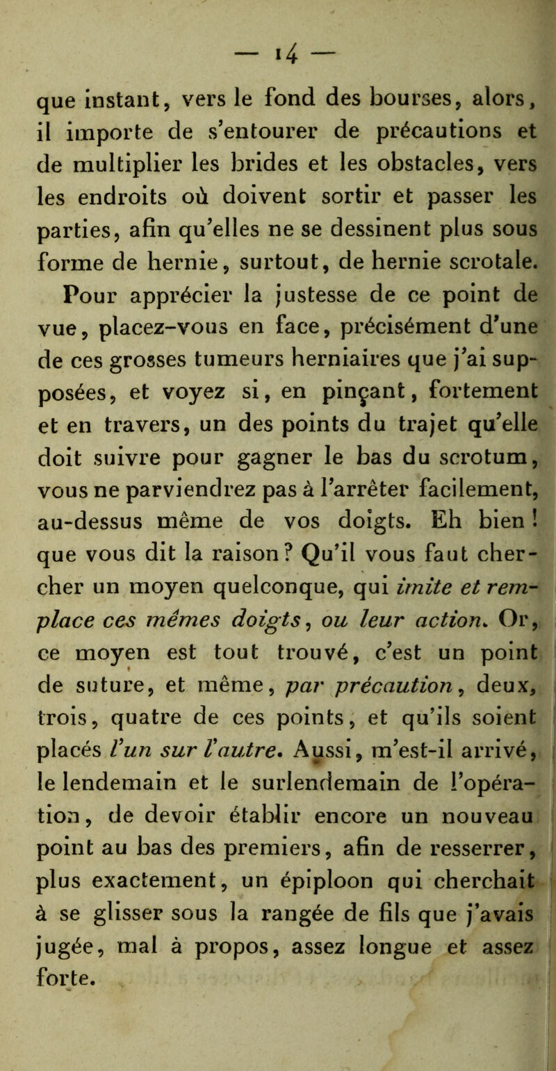 que instant, vers le fond des bourses, alors, il importe de s’entourer de précautions et de multiplier les brides et les obstacles, vers les endroits où doivent sortir et passer les parties, afin qu’elles ne se dessinent plus sous forme de hernie, surtout, de hernie scrotale. Pour apprécier la justesse de ce point de vue, placez-vous en face, précisément d’une de ces grosses tumeurs herniaires que j’ai sup- posées, et voyez si, en pinçant, fortement et en travers, un des points du trajet qu’elle doit suivre pour gagner le bas du scrotum, vous ne parviendrez pas à l’arrêter facilement, au-dessus même de vos doigts. Eh bien ! que vous dit la raison? Qu’il vous faut cher- cher un moyen quelconque, qui imite et rem- place ces mêmes doigts, ou leur action. Or, ce moyen est tout trouvé, c’est un point de suture, et même, par précaution, deux, trois, quatre de ces points, et qu’ils soient placés l’un sur l’autre. Aussi, m’est-il arrivé, le lendemain et le surlendemain de l'opéra- tion, de devoir établir encore un nouveau point au bas des premiers, afin de resserrer, plus exactement, un épiploon qui cherchait à se glisser sous la rangée de fils que j’avais jugée, mal à propos, assez longue et assez forte.