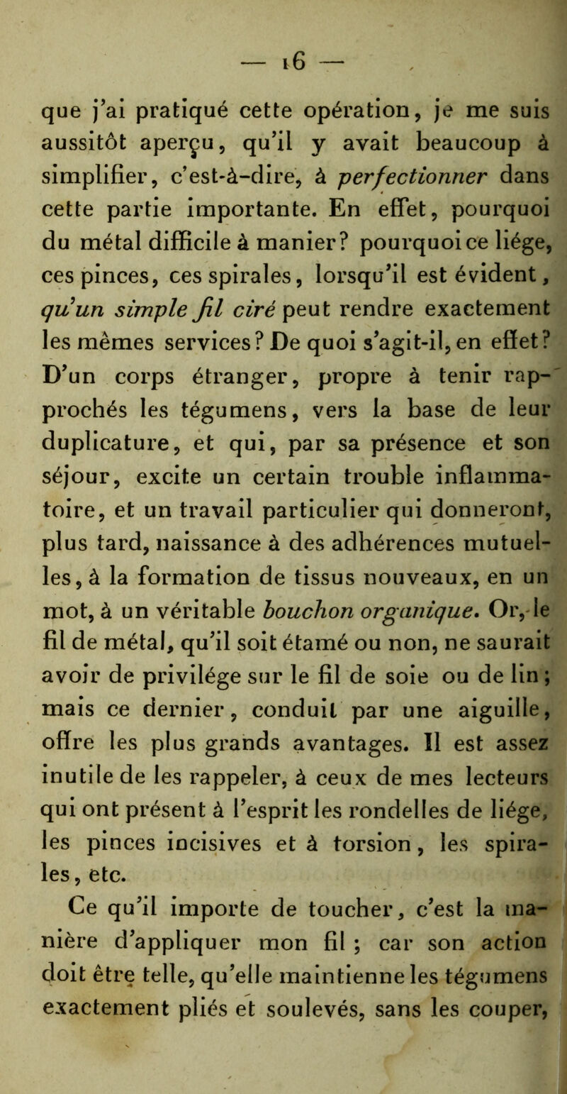 que j’ai pratiqué cette opération, je me suis aussitôt aperçu, qu’il y avait beaucoup à simplifier, c’est-à-dire, à perfectionner dans cette partie importante. En effet, pourquoi du métal difficile à manier? pourquoi ce liège, ces pinces, ces spirales, lorsqu’il est évident, quun simple fil ciré peut rendre exactement les mêmes services? De quoi s’agit-il,en effet? D’un corps étranger, propre à tenir rap- prochés les tégumens, vers la base de leur duplicature, et qui, par sa présence et son séjour, excite un certain trouble inflamma- toire, et un travail particulier qui donneront, plus tard, naissance à des adhérences mutuel- les, à la formation de tissus nouveaux, en un mot, à un véritable bouchon organique. Or, le fil de métal, qu’il soit étamé ou non, ne saurait avoir de privilège sur le fil de soie ou de lin ; mais ce dernier, conduit par une aiguille, offre les plus grands avantages. Il est assez inutile de les rappeler, à ceux de mes lecteurs qui ont présent à l’esprit les rondelles de liège, les pinces incisives et à torsion, les spira- les, etc. Ce qu’il importe de toucher, c’est la ma- nière d’appliquer mon fil ; car son action doit être telle, qu’elle maintienne les tégumens exactement pliés et soulevés, sans les couper,