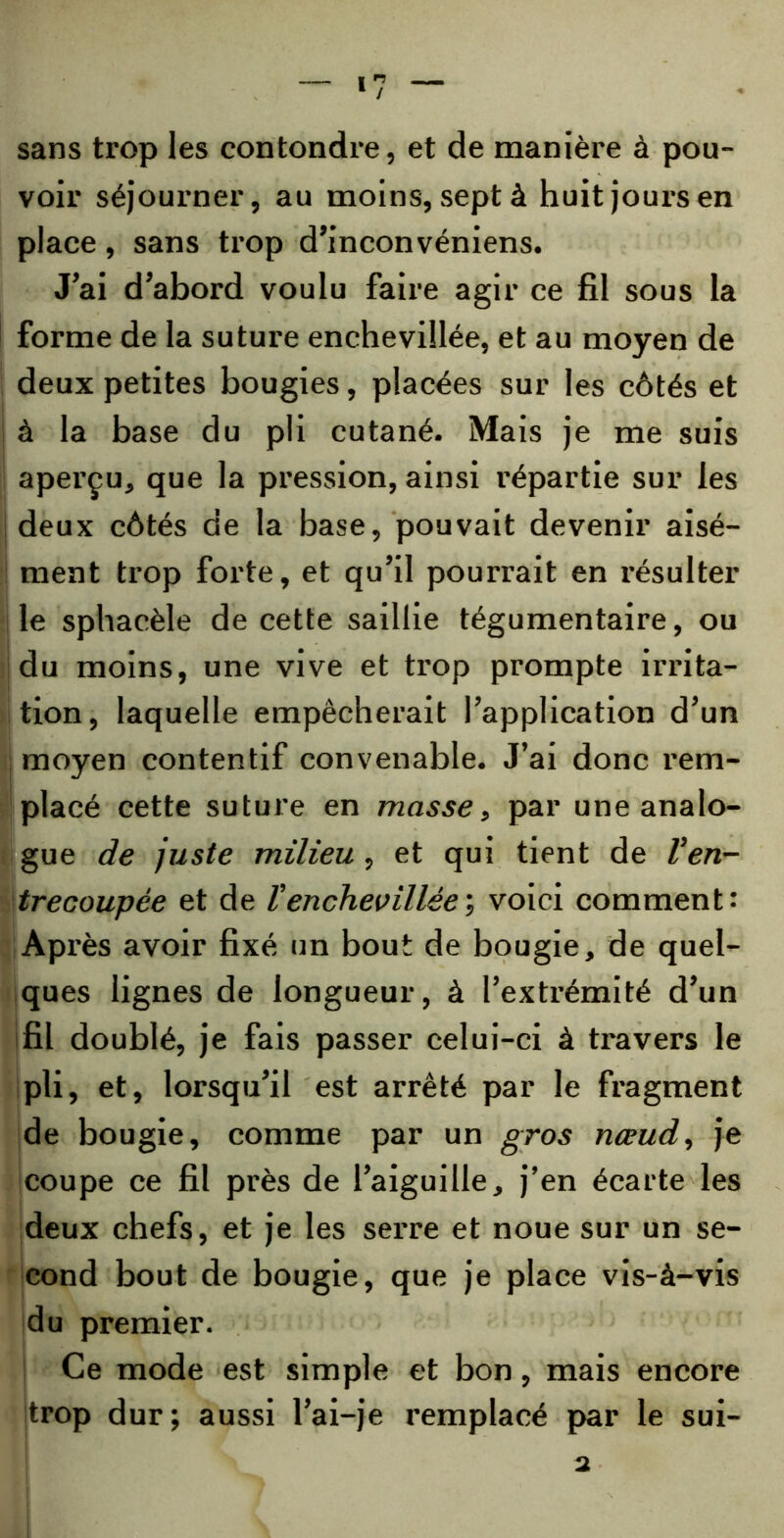 sans trop les confondre, et de manière à pou- voir séjourner, au moins, sept à huit jours en place, sans trop d’inconvéniens. J’ai d’abord voulu faire agir ce fil sous la forme de la suture enchevillée, et au moyen de deux petites bougies, placées sur les côtés et à la base du pli cutané. Mais je me suis aperçu, que la pression, ainsi répartie sur les deux côtés de la base, pouvait devenir aisé- ment trop forte, et qu’il pourrait en résulter i le sphacèle de cette saillie tégumentaire, ou du moins, une vive et trop prompte irrita- tion, laquelle empêcherait l’application d’un moyen contentif convenable. J’ai donc rem- placé cette suture en masse, par une analo- gue de juste milieu , et qui tient de Ven- trecoupée et de Venchevillée ; voici comment: Après avoir fixé un bout de bougie, de quel- ques lignes de longueur, à l’extrémité d’un fil doublé, je fais passer celui-ci à travers le pli, et, lorsqu’il est arrêté par le fragment de bougie, comme par un gros nœud, je coupe ce fil près de l’aiguille, j’en écarte les deux chefs, et je les serre et noue sur un se- cond bout de bougie, que je place vis-à-vis du premier. Ce mode est simple et bon, mais encore trop dur; aussi l’ai-je remplacé par le sui- a
