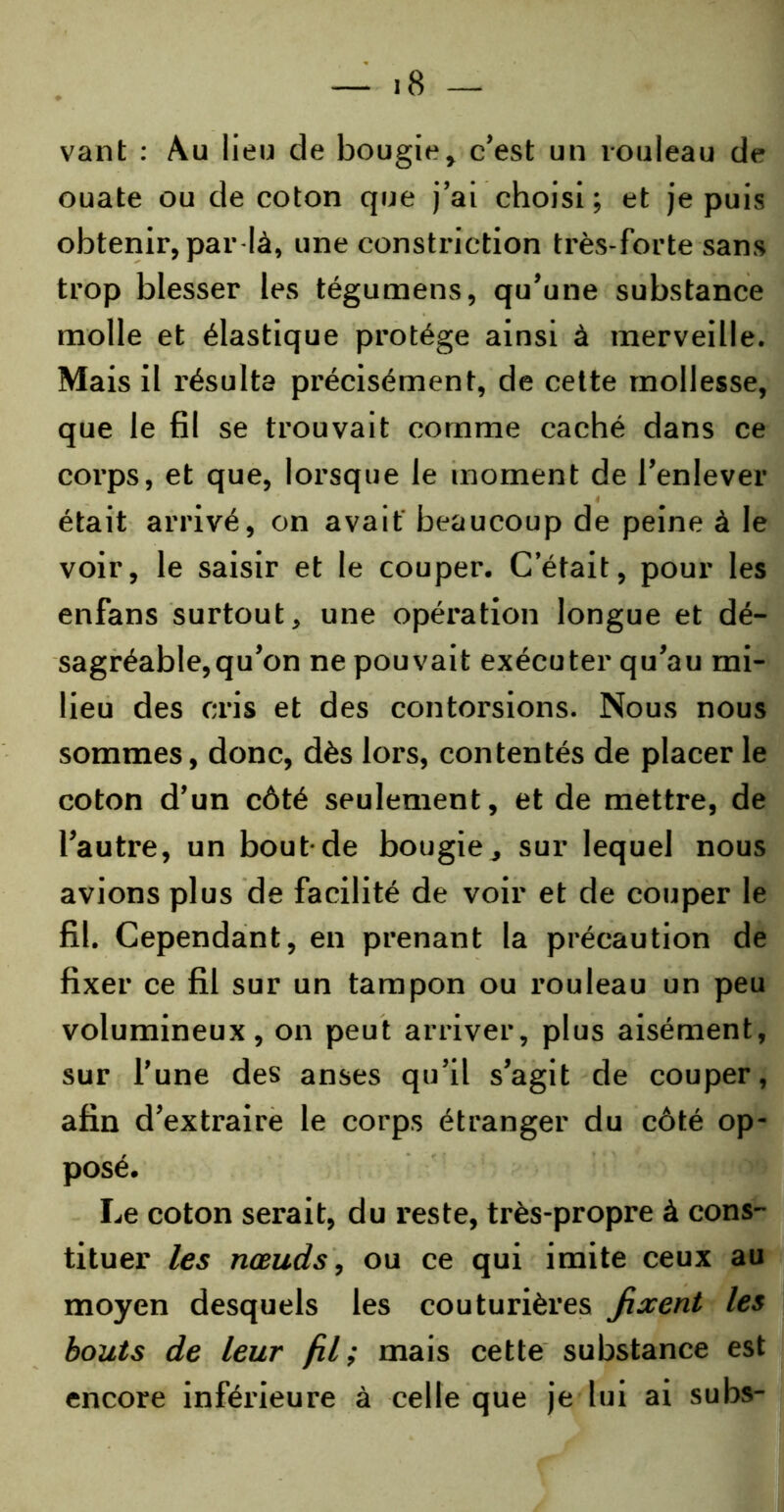 vant : Au lieu de bougie, c’est un rouleau de ouate ou de coton que j’ai choisi; et je puis obtenir, par là, une constriction très-forte sans trop blesser les tégumens, qu’une substance molle et élastique protège ainsi à merveille. Mais il résulta précisément, de cette mollesse, que le fil se trouvait comme caché dans ce corps, et que, lorsque le moment de l’enlever était arrivé, on avait' beaucoup de peine à le voir, le saisir et le couper. C’était, pour les enfans surtout, une opération longue et dé- sagréable, qu’on ne pouvait exécuter qu’au mi- lieu des cris et des contorsions. Nous nous sommes, donc, dès lors, contentés de placer le coton d’un côté seulement, et de mettre, de l’autre, un bout-de bougie, sur lequel nous avions plus de facilité de voir et de couper le fil. Cependant, en prenant la précaution de fixer ce fil sur un tampon ou rouleau un peu volumineux, on peut arriver, plus aisément, sur l’une des anses qu’il s’agit de couper, afin d’extraire le corps étranger du côté op- posé. Le coton serait, du reste, très-propre à cons- tituer les nœuds, ou ce qui imite ceux au moyen desquels les couturières fixent les bouts de leur fil; mais cette substance est encore inférieure à celle que je lui ai subs-