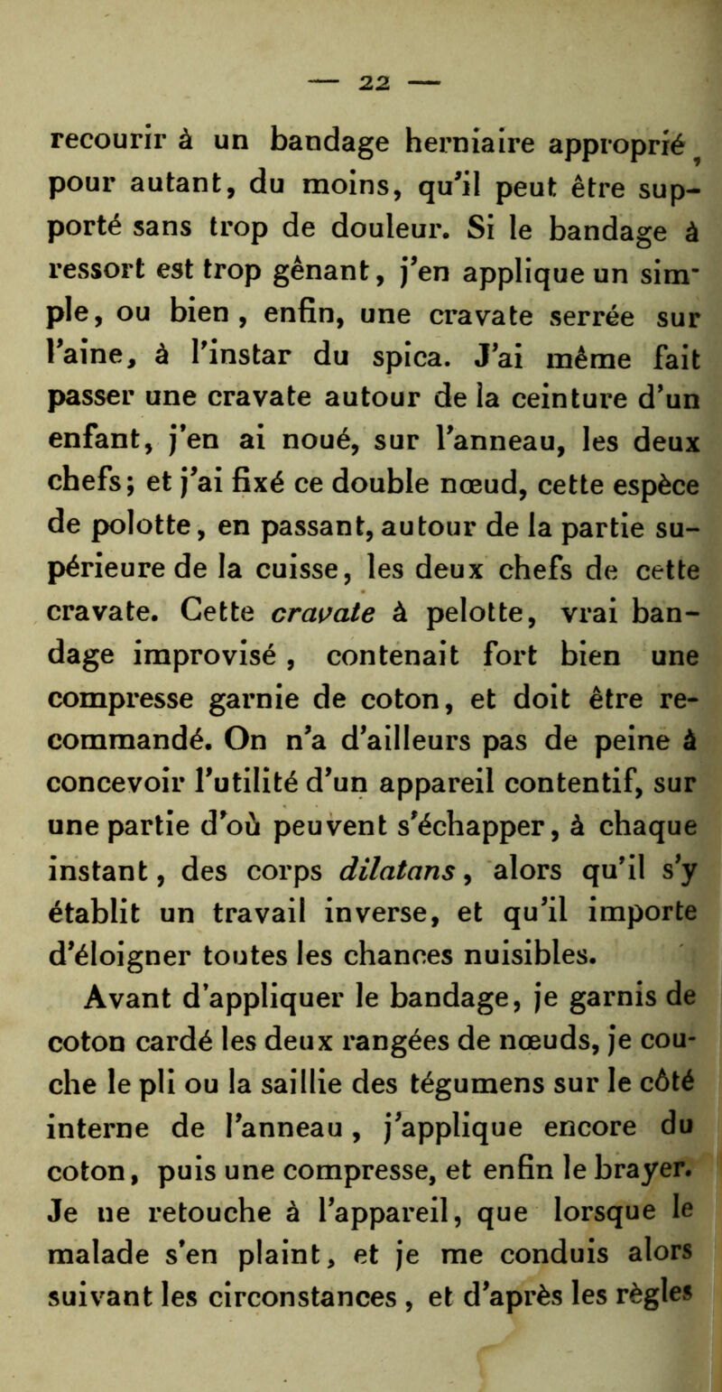 recourir à un bandage herniaire approprié pour autant, du moins, qu’il peut être sup- porté sans trop de douleur. Si le bandage à ressort est trop gênant, j’en applique un sim- ple, ou bien, enfin, une cravate serrée sur l’aine, à l’instar du spica. J’ai même fait passer une cravate autour de la ceinture d’un enfant, j’en ai noué, sur l’anneau, les deux chefs; et j’ai fixé ce double nœud, cette espèce de polotte, en passant, autour de la partie su- périeure de la cuisse, les deux chefs de cette cravate. Cette cravate à pelotte, vrai ban- dage improvisé, contenait fort bien une compresse garnie de coton, et doit être re- commandé. On n’a d’ailleurs pas de peine à concevoir l’utilité d’un appareil contentif, sur une partie d’où peuvent s'échapper, à chaque instant, des corps dilatons, alors qu’il s’y établit un travail inverse, et qu’il importe d’éloigner toutes les chances nuisibles. Avant d’appliquer le bandage, je garnis de coton cardé les deux l’angées de nœuds, je cou- che le pli ou la saillie des tégumens sur le côté interne de l’anneau, j’applique encore du coton, puis une compresse, et enfin le brayer. Je ne retouche à l’appareil, que lorsque le malade s’en plaint, et je me conduis alors suivant les circonstances , et d’après les règles