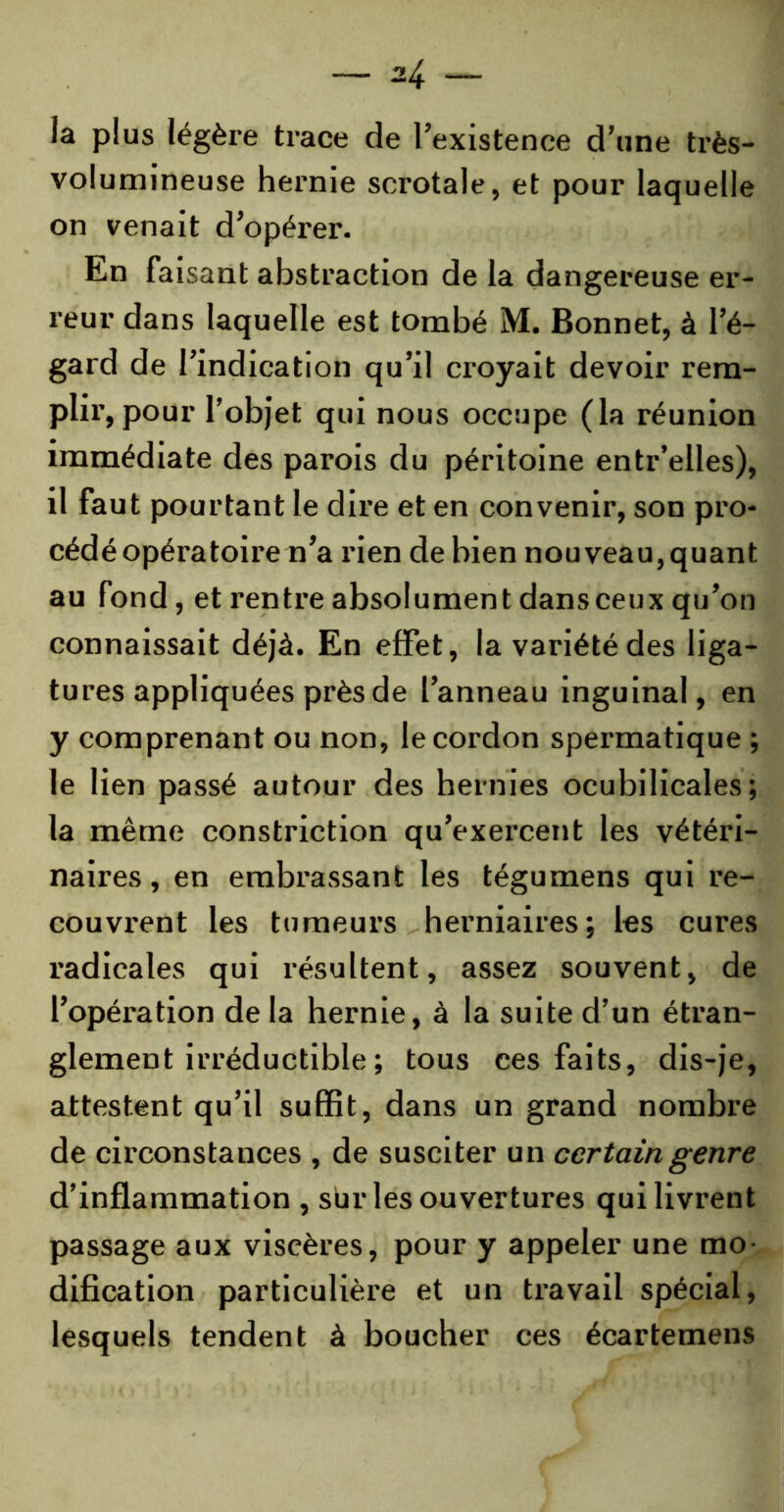 ia plus légère trace de l’existence d’une très- volumineuse hernie scrotale, et pour laquelle on venait d’opérer. En faisant abstraction de la dangereuse er- reur dans laquelle est tombé M. Bonnet, à l’é- gard de l’indication qu’il croyait devoir rem- plir, pour l’objet qui nous occupe (la réunion immédiate des parois du péritoine entr’elles), il faut pourtant le dire et en convenir, son pro- cédé opératoire n’a rien de bien nouveau,quant au fond, et rentre absolument dansceux qu’on connaissait déjà. En effet, la variété des liga- tures appliquées près de l’anneau inguinal, en y comprenant ou non, le cordon spermatique ; le lien passé autour des hernies ocubilicales ; la même constriction qu’exercent les vétéri- naires, en embrassant les tégumens qui re- couvrent les tumeurs herniaires; les cures radicales qui résultent, assez souvent, de l’opération delà hernie, à la suite d’un étran- glement irréductible ; tous ces faits, dis-je, attestent qu’il suffit, dans un grand nombre de circonstances , de susciter un certain genre d’inflammation , sur les ouvertures qui livrent passage aux viscères, pour y appeler une mo- dification particulière et un travail spécial, lesquels tendent à boucher ces écartemens