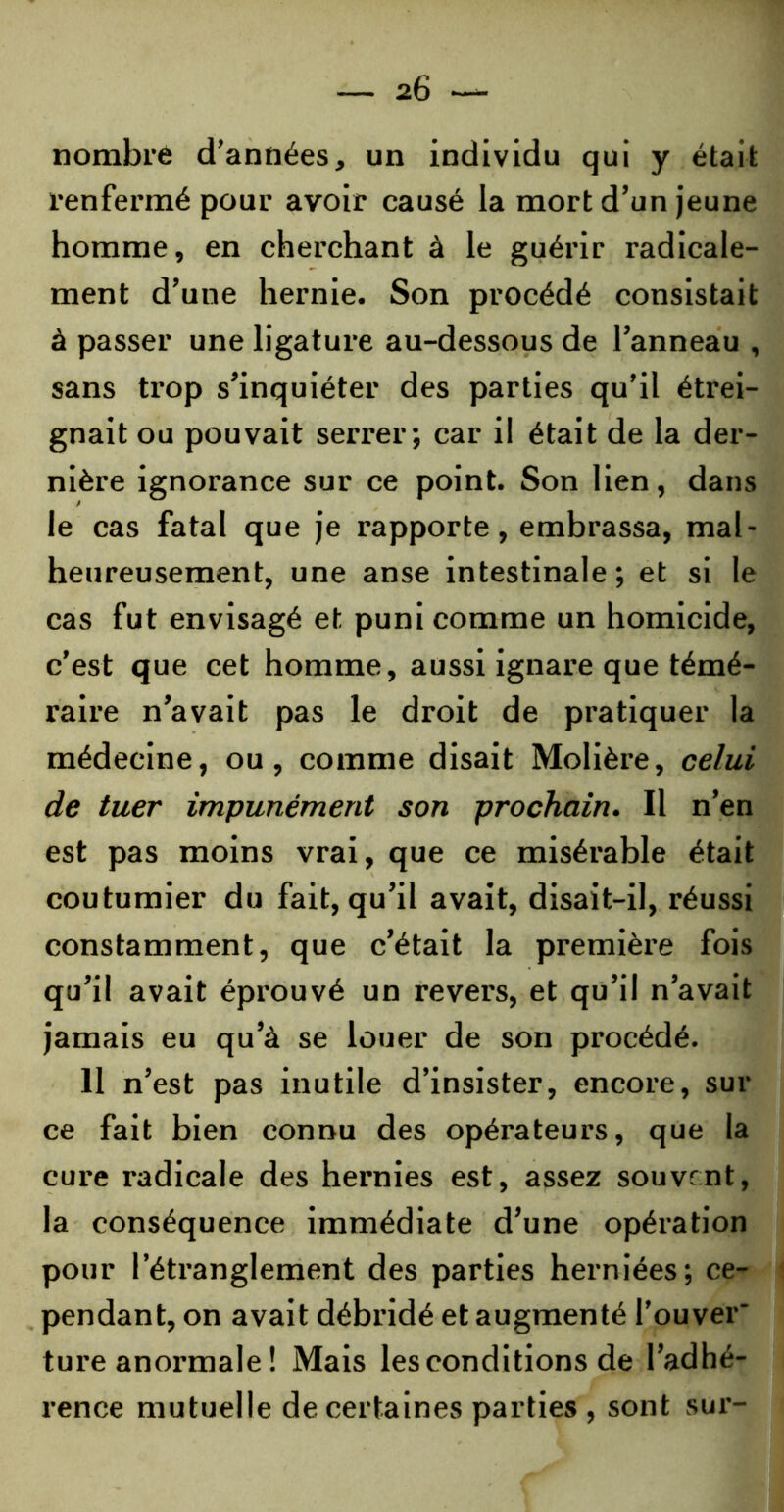 nombre d’années, un individu qui y était renfermé pour avoir causé la mort d’un jeune homme, en cherchant à le guérir radicale- ment d’une hernie. Son procédé consistait à passer une ligature au-dessous de l’anneau , sans trop s’inquiéter des parties qu’il étrei- gnait ou pouvait serrer; car il était de la der- nière ignorance sur ce point. Son lien, dans le cas fatal que je rapporte, embrassa, mal- heureusement, une anse intestinale ; et si le cas fut envisagé et puni comme un homicide, c’est que cet homme, aussi ignare que témé- raire n’avait pas le droit de pratiquer la médecine, ou, comme disait Molière, celui de tuer impunément son prochain. Il n’en est pas moins vrai, que ce misérable était coutumier du fait, qu’il avait, disait-il, réussi constamment, que c’était la premièi’e fois qu’il avait éprouvé un revers, et qu’il n’avait jamais eu qu’à se louer de son procédé. 11 n’est pas inutile d’insister, encore, sur ce fait bien connu des opérateurs, que la cure radicale des hernies est, assez souvent, la conséquence immédiate d’une opération pour l’étranglement des parties herniées; ce- pendant, on avait débridé et augmenté l’ouver' ture anormale ! Mais les conditions de l’adhé- rence mutuelle de certaines parties , sont sur-