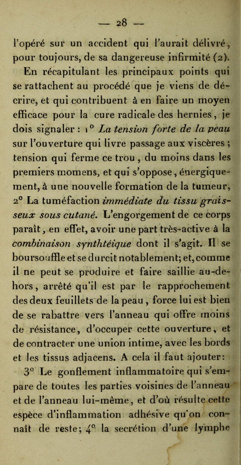 l’opéré sur un accident qui l’aurait délivré, pour toujours, de sa dangereuse infirmité (2). En récapitulant les principaux points qui se rattachent au procédé que je viens de dé- crire, et qui contribuent à en faire un moyen efficace pour la cure radicale des hernies , je dois signaler : 10 La tension forte de la peau sur l’ouverture qui livre passage aux viscères ; tension qui ferme ce trou , du moins dans les premiers momens, et qui s’oppose, énergique- ment, à une nouvelle formation de la tumeur, 20 La tuméfaction immédiate du tissu grais- seux sous cutané. L’engorgement de ce corps paraît, en effet, avoir une part très-active à la combinaison synthtéique dont il s’agit. Il se boursouffle et se durcit notablement; et,comme il ne peut se produire et faire saillie au-de- hors, arrêté qu’il est par le rapprochement des deux feuillets de la peau , force lui est bien de se rabattre vers l’anneau qui offre moins de résistance, d’occuper cette ouverture, et de contracter une union intime, avec les bords et les tissus adjacens. A cela il faut ajouter: 3° Le gonflement inflammatoire qui s’em- pare de tontes les parties voisines de l’anneau et de l’anneau lui-même, et d’où résulte cette espèce d’inflammation adhésive qu’on con- naît de reste; 40 la secrétion d’une lymphe