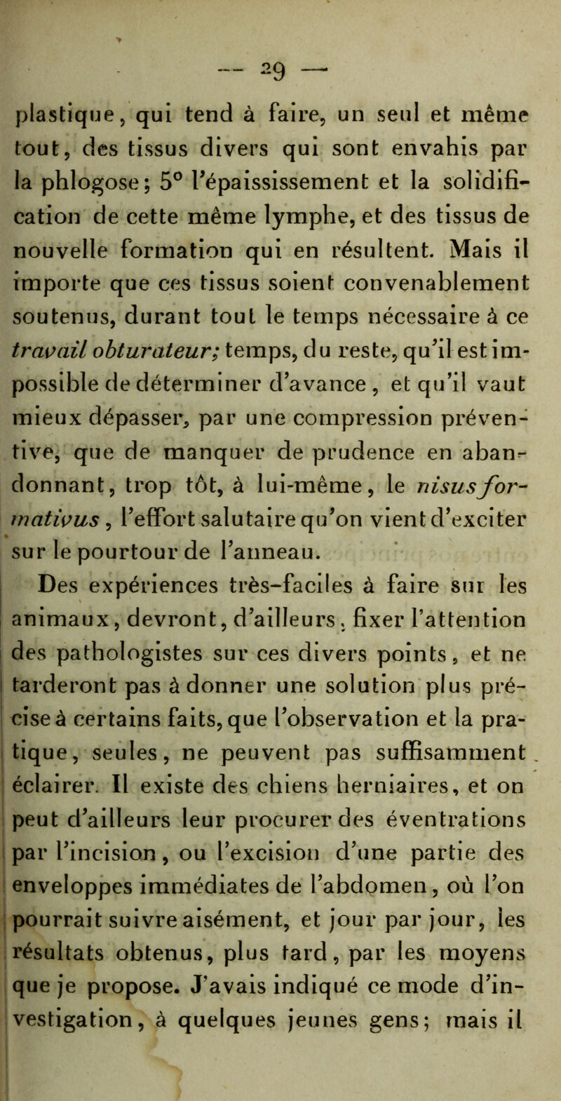 plastique, qui tend à faire, un seul et même tout, des tissus divers qui sont envahis par la phlogose; 5° l’épaississement et la solidifi- cation de cette même lymphe, et des tissus de nouvelle formation qui en résultent. Mais il importe que ces tissus soient convenablement soutenus, durant tout le temps nécessaire à ce travail obturateur; temps, du reste, qu’il est im- possible de déterminer d’avance , et qu’il vaut mieux dépasser, par une compression préven- tive, que de manquer de prudence en aban- donnant, trop tôt, à lui-même, le nisusfor- rnativus , l'effort salutaire qu’on vient d’exciter sur le pourtour de l’anneau. Des expériences très-faciles à faire sur les ! animaux, devront, d’ailleurs. fixer l’attention des pathologistes sur ces divers points, et ne tarderont pas à donner une solution plus pré- cise à certains faits, que l’observation et la pra- tique, seules, ne peuvent pas suffisamment éclairer. Il existe des chiens herniaires, et on peut d’ailleurs leur procurer des éventrations par l’incision, ou l’excision d’une partie des enveloppes immédiates de l’abdomen, où l’on pourrait suivre aisément, et jour par jour, les résultats obtenus, plus tard, par les moyens que je propose. J’avais indiqué ce mode d’in- vestigation , à quelques jeunes gens; mais il