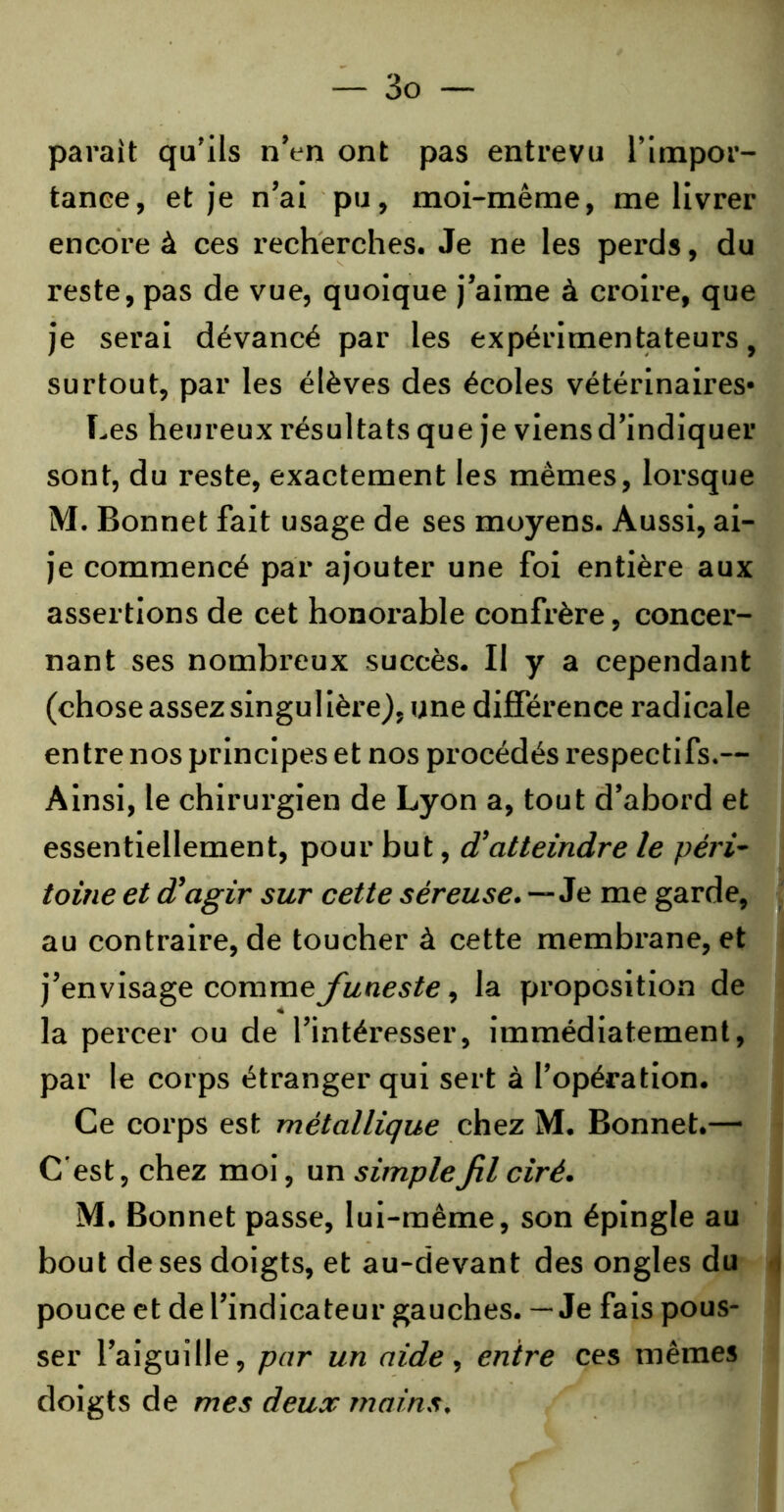 pavait qu'ils n'en ont pas entrevu l’impor- tance, et je n’ai pu, moi-même, me livrer encore à ces recherches. Je ne les perds, du reste, pas de vue, quoique j’aime à croire, que je serai dévancé par les expérimentateurs, surtout, par les élèves des écoles vétérinaires* Les heureux résultats que je viens d’indiquer sont, du reste, exactement les mêmes, lorsque M. Bonnet fait usage de ses moyens. Aussi, ai- je commencé par ajouter une foi entière aux assertions de cet honorable confrère, concer- nant ses nombreux succès. Il y a cependant (chose assez singulière), une différence radicale entre nos principes et nos procédés respectifs.— Ainsi, le chirurgien de Lyon a, tout d’abord et essentiellement, pour but, d'atteindre le péri- toine et d'agir sur cette séreuse.—Je me garde, au contraire, de toucher à cette membrane, et j’envisage comme funeste, la proposition de la percer ou de l’intéresser, immédiatement, par le corps étranger qui sert à l’opération. Ce corps est métallique chez M. Bonnet.— C est, chez moi, un simple fil ciré. M. Bonnet passe, lui-même, son épingle au bout de ses doigts, et au-devant des ongles du pouce et de l’indicateur gauches. — Je fais pous- ser l’aiguille, par un aide, entre ces mêmes doigts de mes deux mains.