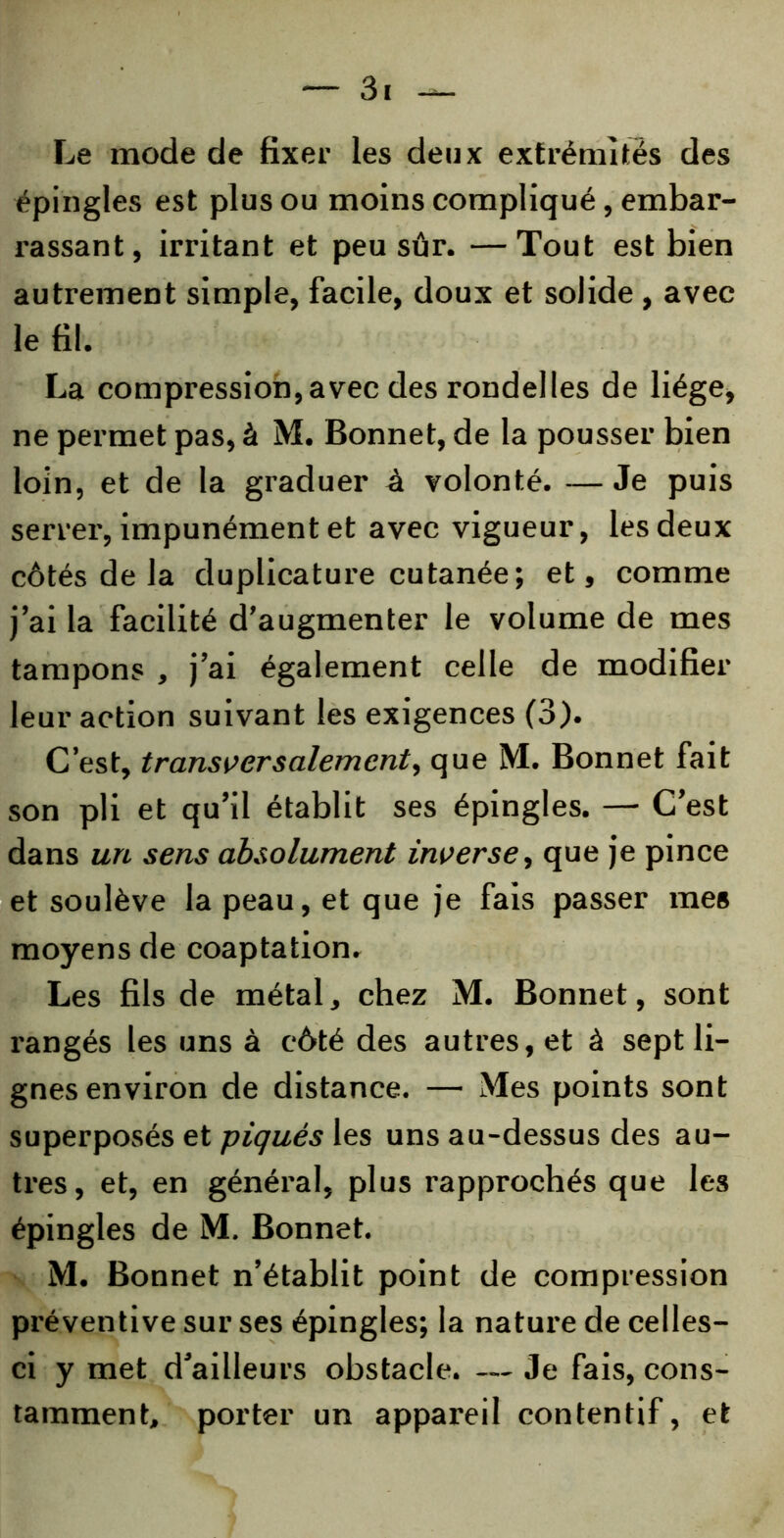 Le mode de fixer les deux extrémités des épingles est plus ou moins compliqué, embar- rassant, irritant et peu sûr. —Tout est bien autrement simple, facile, doux et solide , avec le fil. La compression,avec des rondelles de liège, ne permet pas, à M. Bonnet, de la pousser bien loin, et de la graduer à volonté. — Je puis serrer, impunément et avec vigueur, les deux côtés de la duplicature cutanée; et, comme j’ai la facilité d’augmenter le volume de mes tampons , j’ai également celle de modifier leur action suivant les exigences (3). C’est, transversalement, que M. Bonnet fait son pli et qu’il établit ses épingles. — C’est dans un sens absolument inverse, que je pince et soulève la peau, et que je fais passer mes moyens de coaptation. Les fils de métal, chez M. Bonnet, sont rangés les uns à côté des autres, et à sept li- gnes environ de distance. — Mes points sont superposés et piqués les uns au-dessus des au- tres, et, en général, plus rapprochés que les épingles de M. Bonnet. M. Bonnet n’établit point de compression préventive sur ses épingles; la nature de celles- ci y met d’ailleurs obstacle. — Je fais, cons- tamment, porter un appareil contentif, et