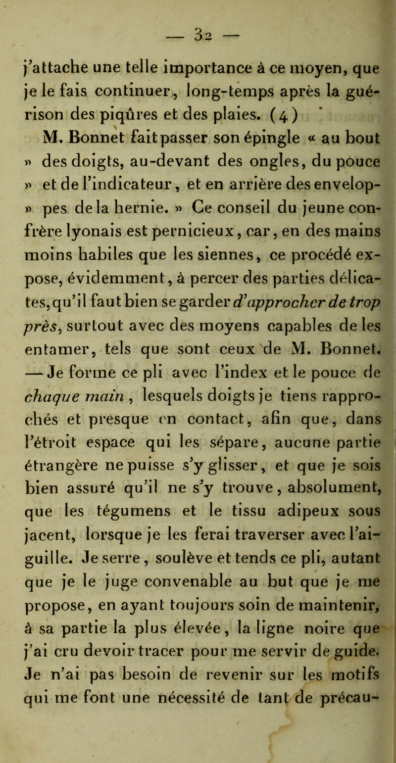 j’attache une telle importance à ce moyen, que je le fais continuer , long-temps après la gué- rison des piqûres et des plaies. (4) M. Bonnet fait passer son épingle « au bout » des doigts, au-devant des ongles, du pouce r> et de l’indicateur, et en arrière des envelop- » pes delà hernie. » Ce conseil du jeune con- frère lyonais est pernicieux, car, en des mains moins habiles que les siennes, ce procédé ex- pose, évidemment, à percer des parties délica- tes,qu’il fautbien se garder d’approcher de trop près, surtout avec des moyens capables de les entamer, tels que sont ceux de M. Bonnet. — Je forme ce pli avec l’index et le pouce de chaque main , lesquels doigts je tiens rappro- chés et presque en contact, afin que, dans l’étroit espace qui les sépare, aucune partie étrangère ne puisse s’y glisser, et que je sois bien assuré qu’il ne s’y trouve, absolument, que les tégumens et le tissu adipeux sous jacent, lorsque je les ferai traverser avec l’ai- guille. Je serre, soulève et tends ce pli, autant que je le juge convenable au but que je me propose, en ayant toujours soin de maintenir, à sa partie la plus élevée, la ligne noire que j’ai cru devoir tracer pour me servir de guide. Je n’ai pas besoin de revenir sur les motifs qui me font une nécessité de tant de précau-