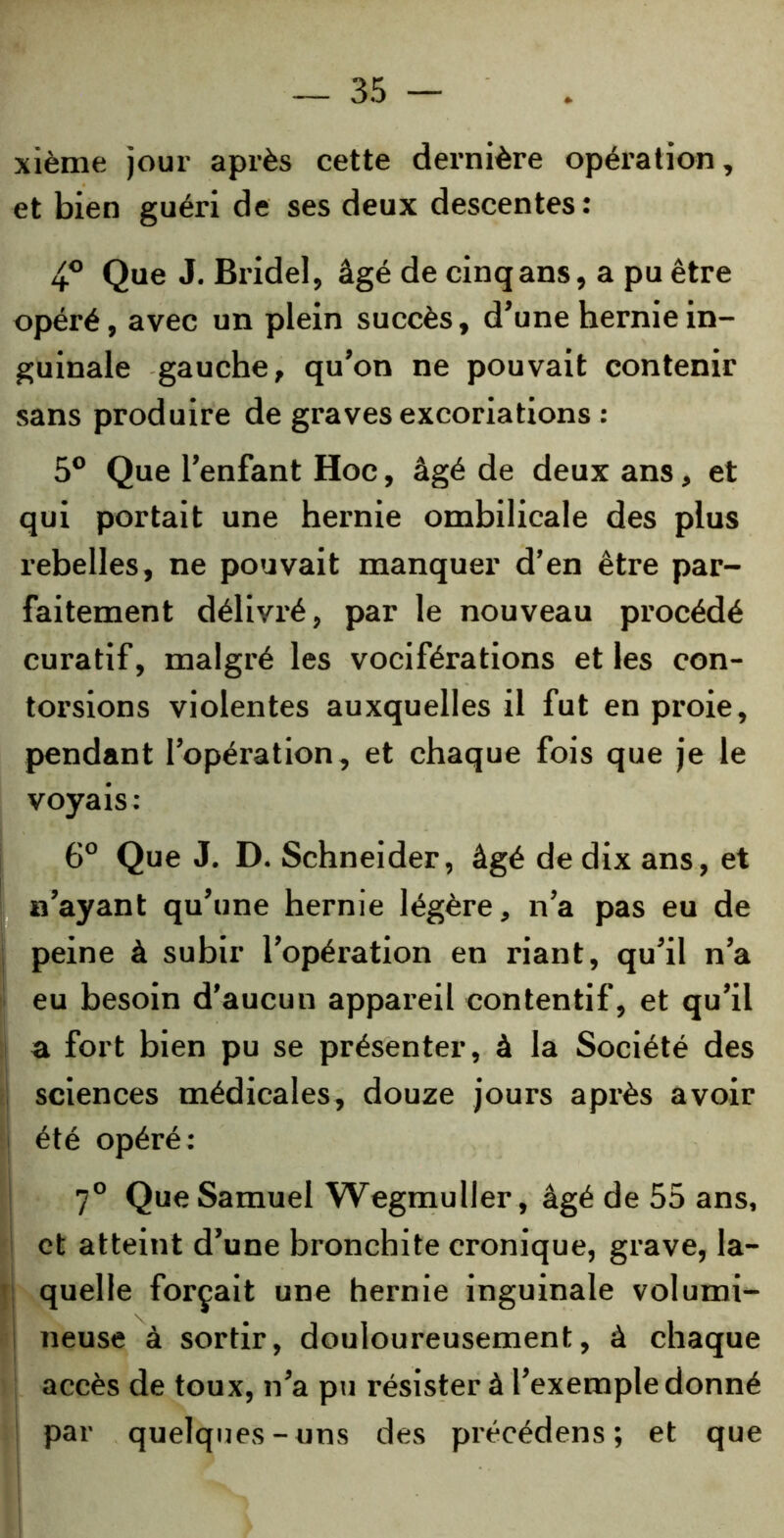 xième jour après cette dernière opération, et bien guéri de ses deux descentes: 4° Que J. Bride], âgé de cinq ans, a pu être opéré, avec un plein succès, d’une hernie in- guinale gauche, qu’on ne pouvait contenir sans produire de graves excoriations : 5° Que l’enfant Hoc, âgé de deux ans, et qui portait une hernie ombilicale des plus rebelles, ne pouvait manquer d’en être par- faitement délivré, par le nouveau procédé curatif, malgré les vociférations et les con- torsions violentes auxquelles il fut en proie, pendant l’opération, et chaque fois que je le voyais: 6° Que J. D. Schneider, âgé de dix ans, et n’ayant qu’une hernie légère, n’a pas eu de peine à subir l’opération en riant, qu’il n’a eu besoin d’aucun appareil contentif, et qu’il a fort bien pu se présenter, à la Société des sciences médicales, douze jours après avoir été opéré : 7° Que Samuel Wegmuller , âgé de 55 ans, et atteint d’une bronchite cronique, grave, la- quelle forçait une hernie inguinale volumi- neuse à sortir, douloureusement, à chaque accès de toux, n’a pu résister à l’exemple donné par quelques-uns des précédens ; et que