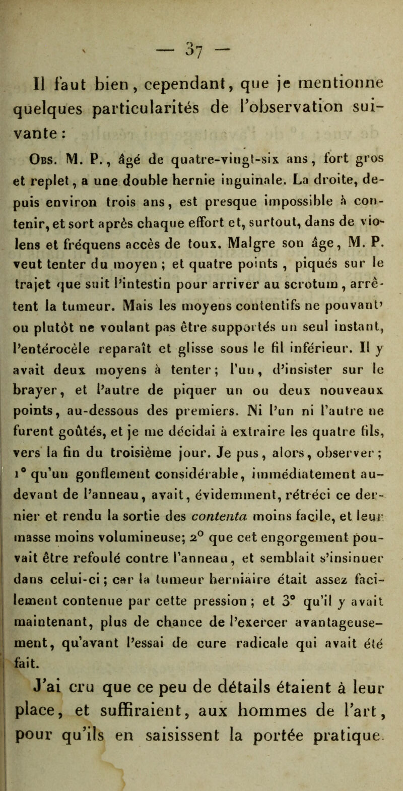 Il faut bien, cependant, que je mentionne quelques particularités de l'observation sui- vante : Obs. M. P., âgé de quatre-vingt-six ans, fort gros et replet, a une double hernie inguinale. La droite, de- puis environ trois ans, est presque impossible à con- tenir, et sort après chaque effort et, surtout, dans de vion- iens et fréquens accès de toux. Maigre son âge, M. P. veut tenter du moyen ; et quatre points , piqués sur le trajet que suit Pintestin pour arriver au scrotum, arrê- tent la tumeur. Mais les moyens contentifs ne pouvant’ ou plutôt ne voulant pas être supportés un seul instant, Pentérocèle reparaît et glisse sous le fil inférieur. Il y avait deux moyens à tenter; l’uu, d’insister sur le brayer, et Pautre de piquer un ou deux nouveaux points, au-dessous des premiers. Ni Pun ni Pautre ne furent goûtés, et je me décidai à extraire les quatre fils, vers la fin du troisième jour. Je pus, alors, observer; i° qu'un gonflement considérable, immédiatement au- devant de Panneau, avait, évidemment, rétréci ce der- nier et rendu la sortie des contenta moins facile, et leur masse moins volumineuse; 2° que cet engorgement pou- vait être refoulé contre Panneau, et semblait s’insinuer dans celui-ci ; car la tumeur herniaire était assez faci- lement contenue par cette pression ; et 3° qu’il y avait maintenant, plus de chance de l’exercer avantageuse- ment, qu'avant Pessai de cure radicale qui avait été | fait. J’ai cru que ce peu de détails étaient à leur place, et suffiraient, aux hommes de l’art, pour qu’ils en saisissent la portée pratique.