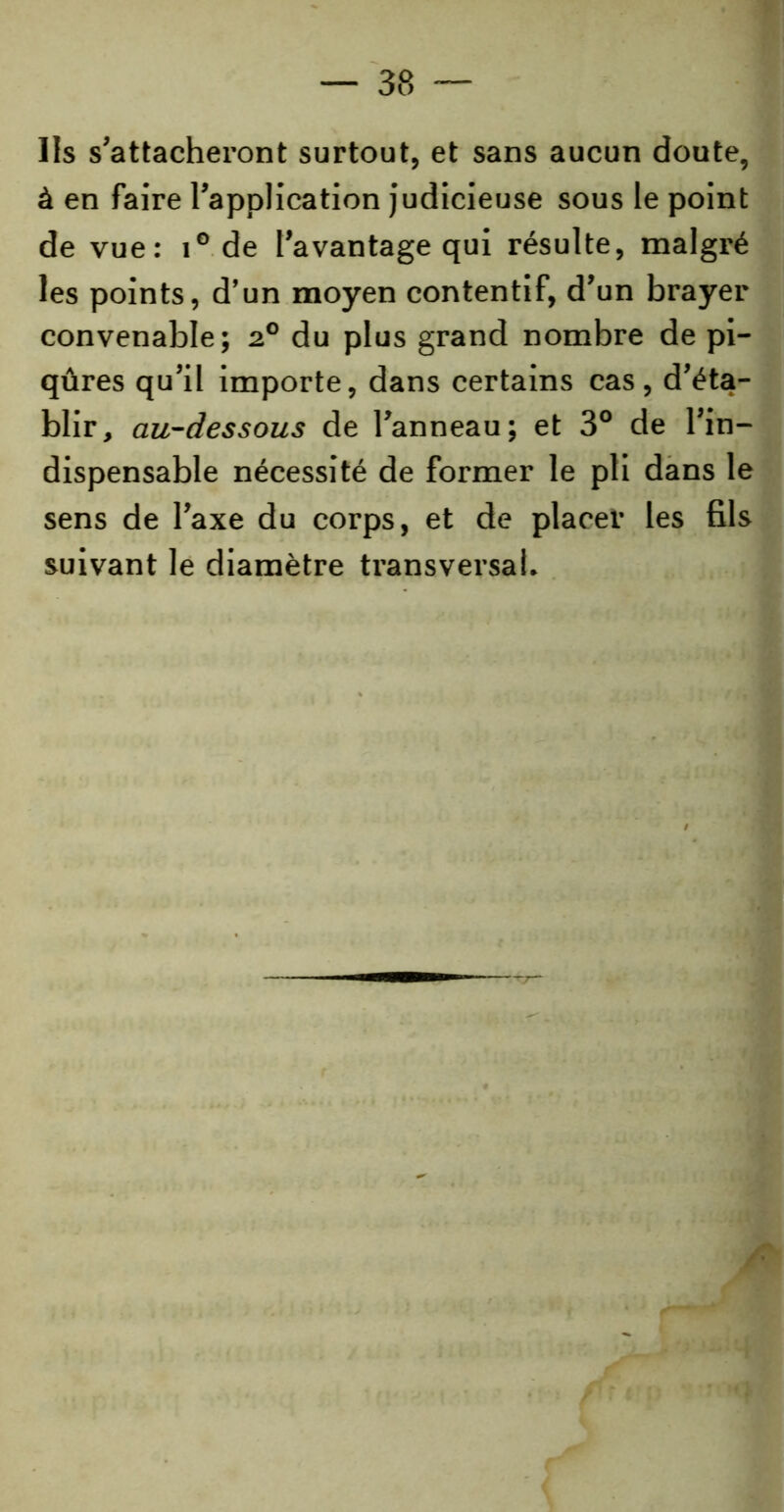 Us s’attacheront surtout, et sans aucun doute, à en faire l’application judicieuse sous le point de vue: i° de l’avantage qui résulte, malgré les points, d’un moyen contentif, d’un brayer convenable; 20 du plus grand nombre de pi- qûres qu’il importe, dans certains cas, d’éta- blir, au-dessous de l’anneau; et 3° de l’in- dispensable nécessité de former le pli dans le sens de l’axe du corps, et de placer les fils suivant le diamètre transversal.