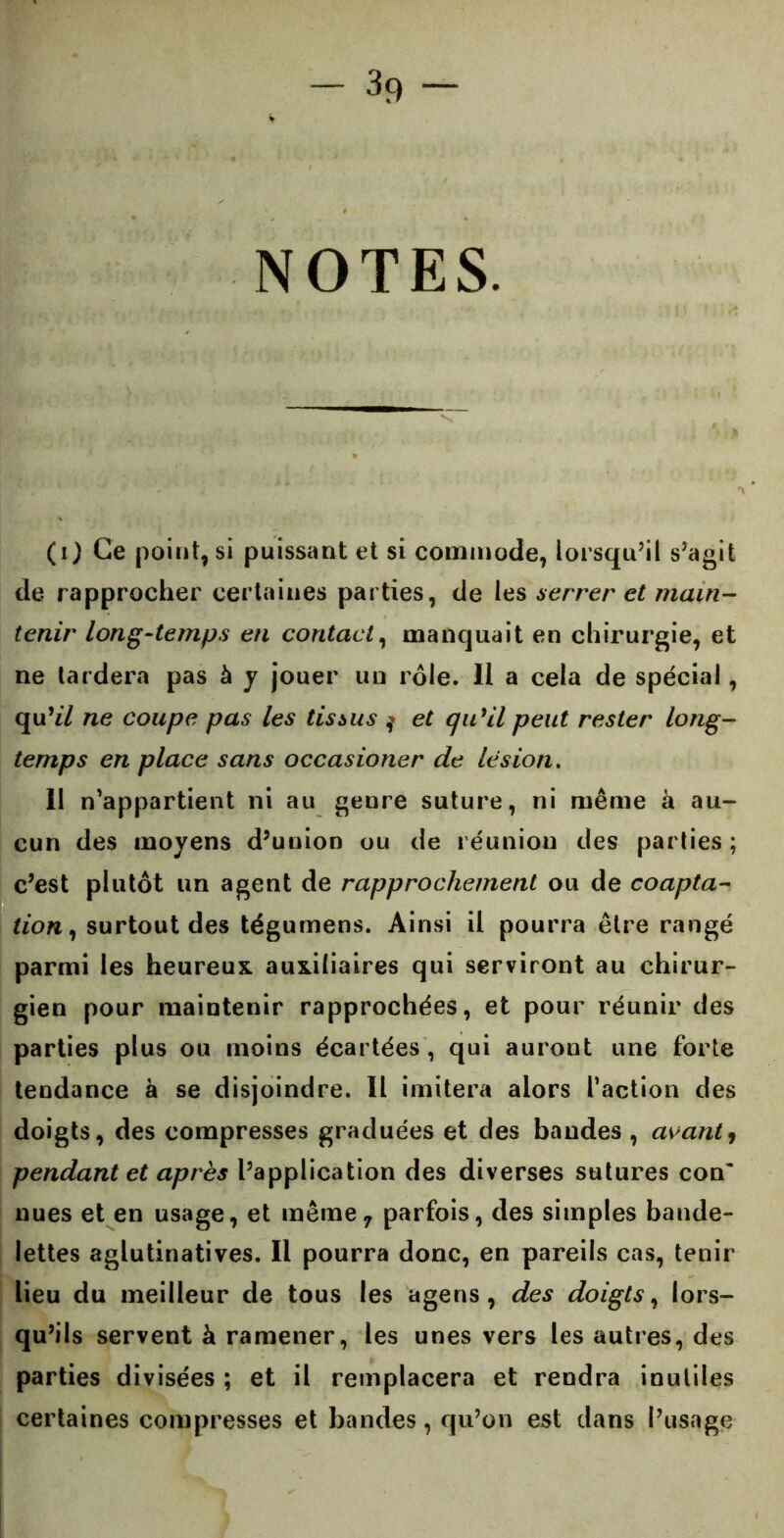 NOTES. (i) Ce point, si puissant et si commode, lorsqu’il s’agit de rapprocher certaines parties, de les serrer et main- tenir long-temps en contact, manquait en chirurgie, et ne tardera pas à y jouer un rôle. Il a cela de spécial, qu’z/ ne coupe pas les tissus $ et qu’il peut rester long- temps en place sans occasioner de lésion. Il n’appartient ni au genre suture, ni même à au- cun des moyens d’union ou de réunion des parties ; c’est plutôt un agent de rapprochement ou de coapta- tion , surtout des tégumens. Ainsi il pourra être rangé parmi les heureux auxiliaires qui serviront au chirur- gien pour maintenir rapprochées, et pour réunir des parties plus ou moins écartées , qui auront une forte tendance à se disjoindre. Il imitera alors l’action des doigts, des compresses graduées et des bandes , avant, pendant et après l’application des diverses sutures con~ nues et en usage, et même, parfois, des simples bande- lettes aglutinatives. Il pourra donc, en pareils cas, tenir lieu du meilleur de tous les agens , des doigts, lors- qu’ils servent à ramener, les unes vers les autres, des parties divisées ; et il remplacera et rendra inutiles certaines compresses et bandes, qu’on est dans l’usage