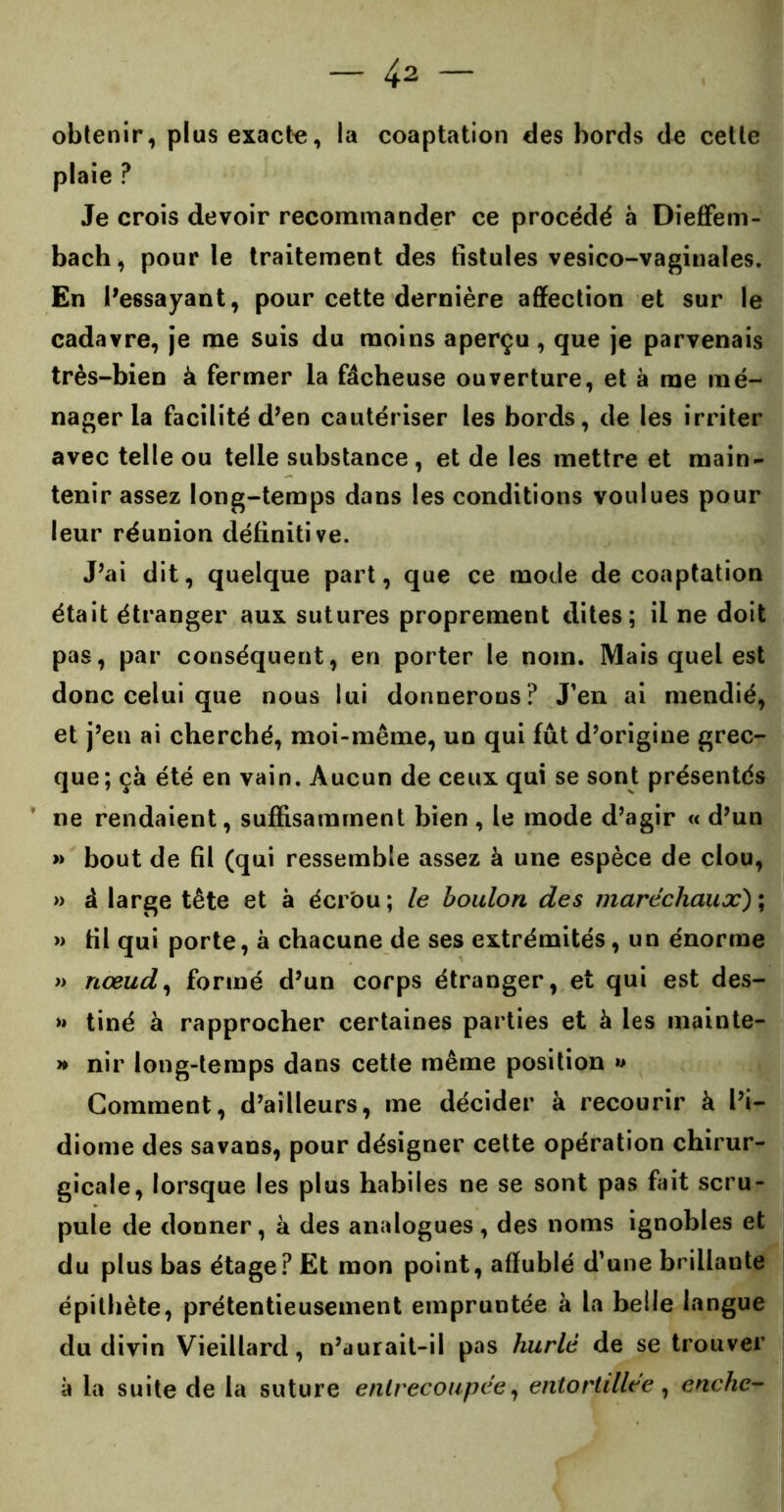 obtenir, plus exacte, la coaptation des bords de cette plaie ? Je crois devoir recommander ce procédé à Dieffem- bach, pour le traitement des fistules vesico-vagiuales. En Ressayant, pour cette dernière affection et sur le cadavre, je me suis du moins aperçu, que je parvenais très-bien à fermer la fâcheuse ouverture, et à me mé- nager la facilité d’en cautériser les bords, de les irriter avec telle ou telle substance, et de les mettre et main- tenir assez long-temps dans les conditions voulues pour leur réunion définitive. J’ai dit, quelque part, que ce mode de coaptation était étranger aux sutures proprement dites; il ne doit pas, par conséquent, en porter le nom. Mais quel est donc celui que nous lui donnerons? J’en ai mendié, et j’en ai cherché, moi-même, un qui fût d’origine grec- que; ça été en vain. Aucun de ceux qui se sont présentés ne rendaient, suffisamment bien , le mode d’agir « d’un » bout de fil (qui ressemble assez à une espèce de clou, » â large tête et à écrou ; le boulon des maréchaux) ; >» fil qui porte, à chacune de ses extrémités, un énorme » nœud, formé d’un corps étranger, et qui est des- >* tiné à rapprocher certaines parties et à les mainte- » nir long-temps dans cette même position »> Comment, d’ailleurs, me décider à recourir à l’i- diome des savans, pour désigner cette opération chirur- gicale, lorsque les plus habiles ne se sont pas fait scru- pule de donner, à des analogues, des noms ignobles et du plus bas étage? Et mon point, affublé d’une brillante épithète, prétentieusement empruntée à la belle langue du divin Vieillard, n’aurait-il pas hurlé de se trouver à la suite de la suture entrecoupée, entortillée, enchc-