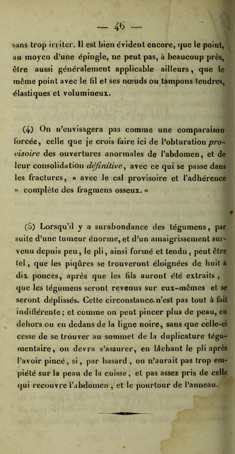 — 4<3 — sans trop irriter. 11 est bien évident encore, que le point, au moyen d’une épingle, ne peut pas, à beaucoup près, être aussi généralement applicable ailleurs, que le même point avec le til et ses nœuds ou tampons tendres, élastiques et volumineux. (4) On n’envisagera pas comme une comparaison forcée, celle que je crois faire ici de l’obturation pro- visoire des ouvertures anormales de l’abdomen, et de leur consolidation definitive, avec ce qui se passe dans les fractures, « avec le cal provisoire et l’adhérence » complète des fragmens osseux. » (5) Lorsqu’il y a surabondance des tégumens, par suite d’une tumeur énorme, et d’un amaigrissement sur- venu depuis peu, le pli, ainsi formé et tendu, peut être tel, que les piqûres se trouveront éloignées de huit à dix pouces, après que les fils auront été extraits , que les tégumens seront revenus sur eux-mêmes et se seront déplissés. Cette circonstance.n’est pas tout à fait indifférente; et comme on peut pincer plus de peau, en dehors ou en dedans de la ligne noire, sans que celle-ci cesse de se trouver au sommet de la du plicature tégu- mentaire, on devra s’assurer, en lâchant le pli après l’avoir pincé, si, par hasard , on n’aurait pas trop em- piété sur la peau de la cuisse, et pas assez pris de celle qui recouvre l’abdomen , et le pourtour de l’anneau.