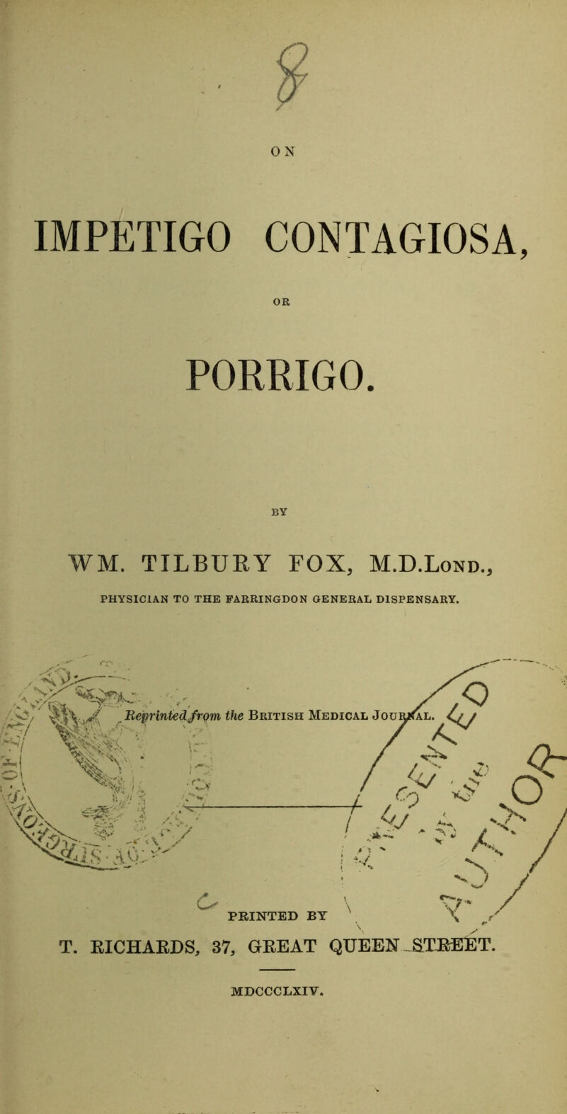 O N IMPETIGO CONTAGIOSA, PORRIGO. BY WM. TILBURY FOX, M.D.Lond., PHYSICIAN TO THE FARRINGDON GENERAL DISPENSARY. T. RICHARDS, 37, GREAT QUEEN STREET. MDCCCLXIV.