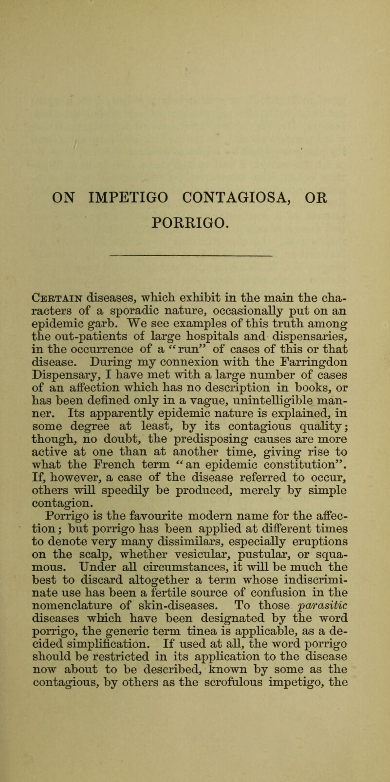 ON IMPETIGO CONTAGIOSA, OR PORRIGO. Certain diseases, which exhibit in the main the cha- racters of a sporadic nature, occasionally put on an epidemic garb. We see examples of this truth among the out-patients of large hospitals and dispensaries, in the occurrence of a “ run” of cases of this or that disease. During my connexion with the Parringdon Dispensary, I have met with a large number of cases of an affection which has no description in books, or has been defined only in a vague, unintelligible man- ner. Its apparently epidemic nature is explained, in some degree at least, by its contagious quality; though, no doubt, the predisposing causes are more active at one than at another time, giving rise to what the French term “an epidemic constitution”. If, however, a case of the disease referred to occur, others will speedily be produced, merely by simple contagion. Porrigo is the favourite modern name for the affec- tion ; but porrigo has been applied at different times to denote very many dissimilars, especially eruptions on the scalp, whether vesicular, pustular, or squa- mous. Under all circumstances, it will be much the best to discard altogether a term whose indiscrimi- nate use has been a fertile source of confusion in the nomenclature of skin-diseases. To those parasitic diseases which have been designated by the word porrigo, the generic term tinea is applicable, as a de- cided simplification. If used at all, the word porrigo should be restricted in its application to the disease now about to be described, known by some as the contagious, by others as the scrofulous impetigo, the