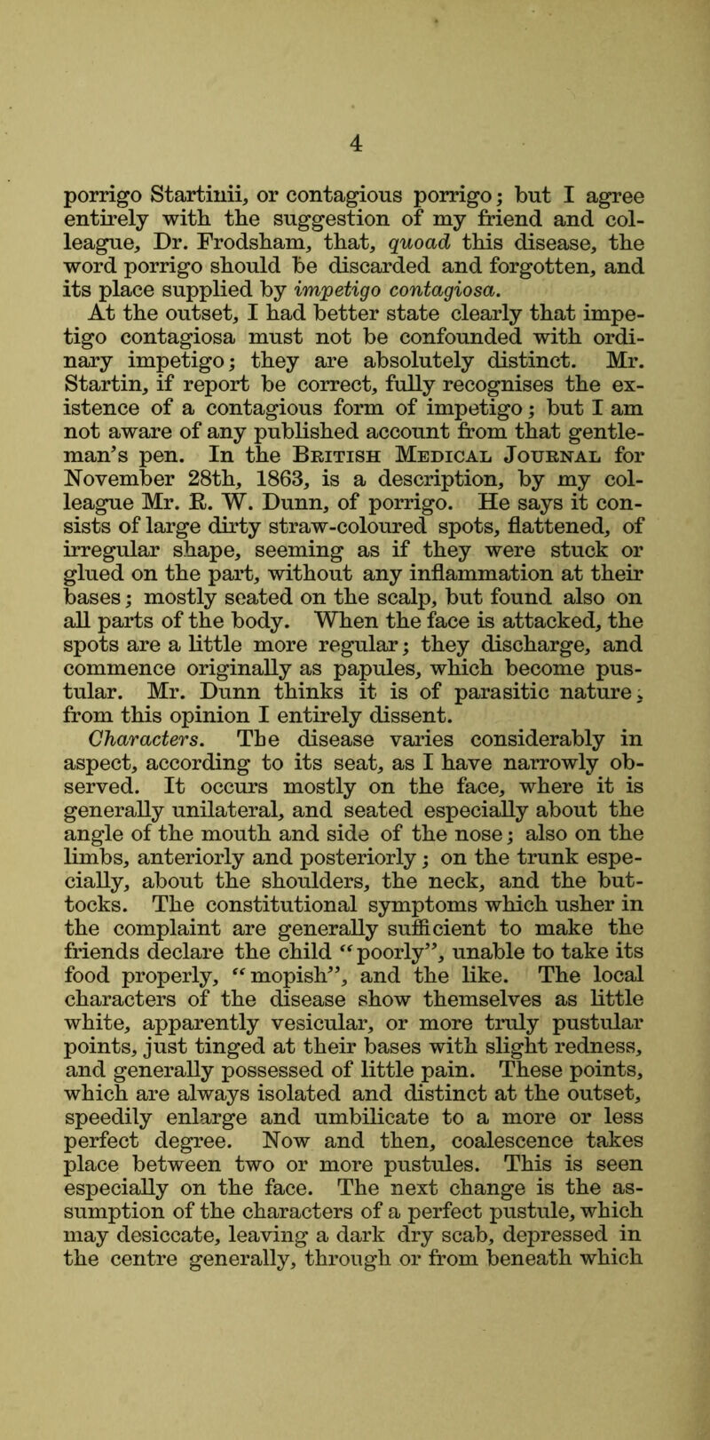 porrigo Startinii, or contagious porrigo; but I agree entirely with the suggestion of my friend and col- league, Dr. Frodsham, that, quoad this disease, the word porrigo should be discarded and forgotten, and its place supplied by impetigo contagiosa. At the outset, I had better state clearly that impe- tigo contagiosa must not be confounded with ordi- nary impetigo; they are absolutely distinct. Mr. Startin, if report be correct, fully recognises the ex- istence of a contagious form of impetigo; but I am not aware of any published account from that gentle- man’s pen. In the British Medical Journal for November 28th, 1863, is a description, by my col- league Mr. R. W. Dunn, of porrigo. He says it con- sists of large dirty straw-coloured spots, flattened, of irregular shape, seeming as if they were stuck or glued on the part, without any inflammation at their bases; mostly seated on the scalp, but found also on all parts of the body. When the face is attacked, the spots are a little more regular; they discharge, and commence originally as papules, which become pus- tular. Mr. Dunn thinks it is of parasitic nature, from this opinion I entirely dissent. Characters. The disease varies considerably in aspect, according to its seat, as I have narrowly ob- served. It occurs mostly on the face, where it is generally unilateral, and seated especially about the angle of the mouth and side of the nose; also on the limbs, anteriorly and posteriorly; on the trunk espe- cially, about the shoulders, the neck, and the but- tocks. The constitutional symptoms which usher in the complaint are generally sufficient to make the friends declare the child “ poorly”, unable to take its food properly, “ mopish”, and the like. The local characters of the disease show themselves as little white, apparently vesicular, or more truly pustular points, just tinged at their bases with slight redness, and generally possessed of little pain. These points, which are always isolated and distinct at the outset, speedily enlarge and umbilicate to a more or less perfect degree. Now and then, coalescence takes place between two or more pustules. This is seen especially on the face. The next change is the as- sumption of the characters of a perfect pustule, which may desiccate, leaving a dark dry scab, depressed in the centre generally, through or from beneath which