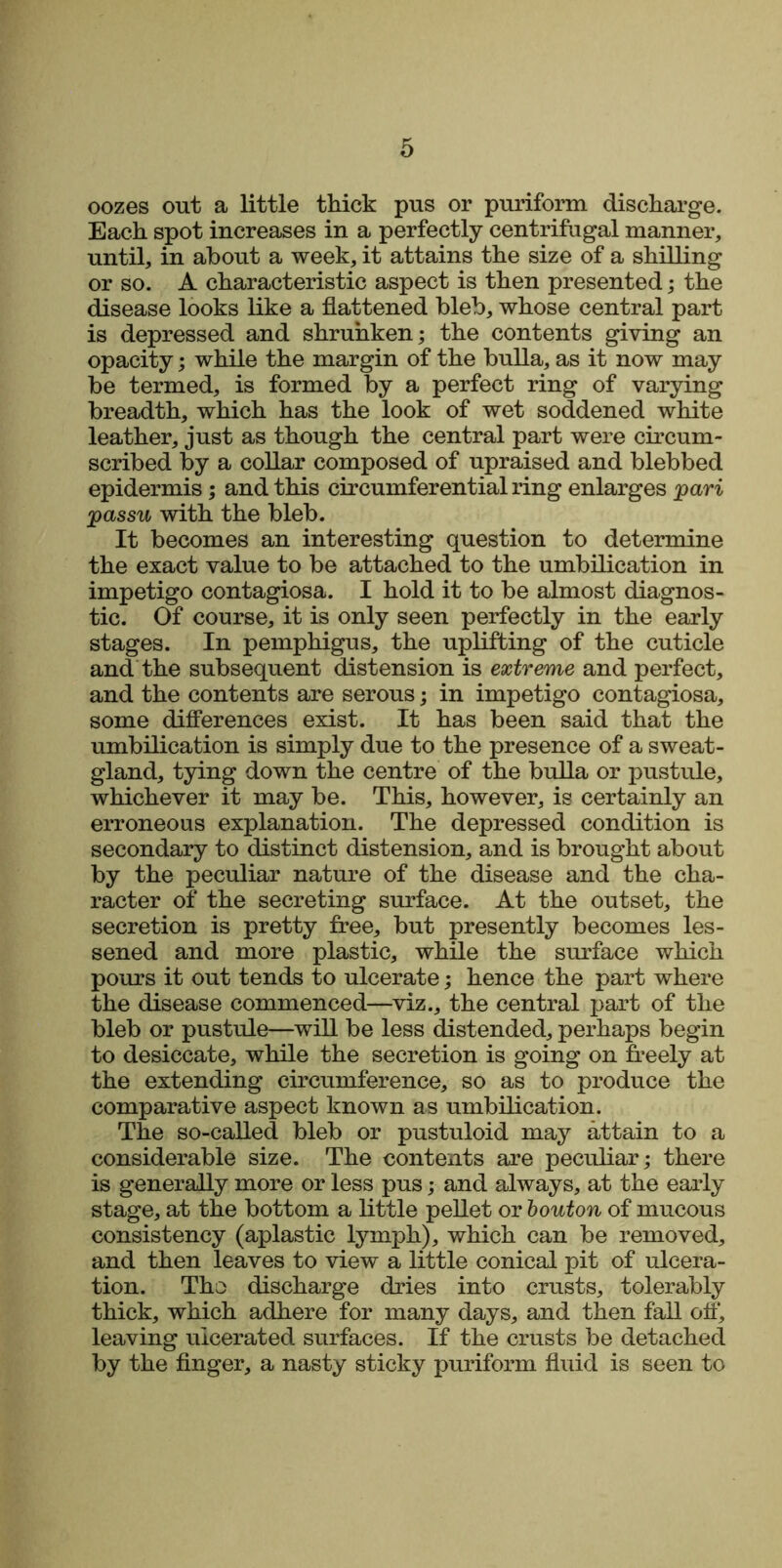 oozes out a little thick pus or puriform discharge. Each spot increases in a perfectly centrifugal manner, until, in about a week, it attains the size of a shilling or so. A characteristic aspect is then presented; the disease looks like a flattened bleb, whose central part is depressed and shrunken; the contents giving an opacity; while the margin of the bulla, as it now may be termed, is formed by a perfect ring of varying breadth, which has the look of wet soddened white leather, just as though the central part were circum- scribed by a collar composed of upraised and blebbed epidermis; and this circumferential ring enlarges pari passu with the bleb. It becomes an interesting question to determine the exact value to be attached to the umbilication in impetigo contagiosa. I hold it to be almost diagnos- tic. Of course, it is only seen perfectly in the early stages. In pemphigus, the uplifting of the cuticle and the subsequent distension is extreme and perfect, and the contents are serous; in impetigo contagiosa, some differences exist. It has been said that the umbilication is simply due to the presence of a sweat- gland, tying down the centre of the bulla or pustule, whichever it may be. This, however, is certainly an erroneous explanation. The depressed condition is secondary to distinct distension, and is brought about by the peculiar nature of the disease and the cha- racter of the secreting surface. At the outset, the secretion is pretty free, but presently becomes les- sened and more plastic, while the surface which pours it out tends to ulcerate; hence the part where the disease commenced—viz., the central part of the bleb or pustule—will be less distended, perhaps begin to desiccate, while the secretion is going on freely at the extending circumference, so as to produce the comparative aspect known as umbilication. The so-called bleb or pustuloid may attain to a considerable size. The contents are peculiar; there is generally more or less pus; and always, at the early stage, at the bottom a little pellet or bouton of mucous consistency (aplastic lymph), which can be removed, and then leaves to view a little conical pit of ulcera- tion. Tho discharge dries into crusts, tolerably thick, which adhere for many days, and then fall off, leaving ulcerated surfaces. If the crusts be detached by the finger, a nasty sticky puriform fluid is seen to